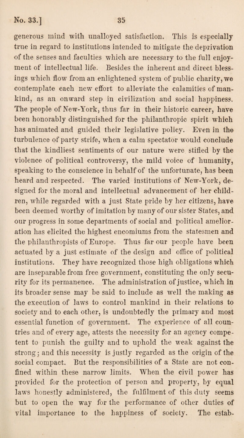 generous mind with unalloyed satisfaction. This is especially true in regard to institutions intended to mitigate the deprivation of the senses and faculties which are necessary to the full enjoy¬ ment of intellectual life. Besides the inherent and direct bless¬ ings which flow from an enlightened system of public charity, we contemplate each new effort to alleviate the calamities of man¬ kind, as an onward step in civilization and social happiness. The people of New-York, thus far in their historic career, have been honorably distinguished for the philanthropic spirit which has animated and guided their legislative policy. Even in the turbulence of party strife, when a calm spectator would conclude that the kindliest sentiments of our nature were stifled by the violence of political controversy, the mild voice of humanity, speaking to the conscience in behalf of the unfortunate, has been heard and respected. The varied institutions of New-York, de¬ signed for the moral and intellectual advancement of her child¬ ren, while regarded with a just State pride by her citizens, have been deemed worthy of imitation by many of our sister States, and our progress in some departments of social and political amelior¬ ation has elicited the highest encomiums from the statesmen and the philanthropists of Europe. Thus favour people have been actuated by a just estimate of the design and office of political institutions. They have recognized those high obligations which are inseparable from free government, constituting the only secu¬ rity for its permanence. The administration of justice, which in its broader sense may be said to include as well the making as the execution of laws to control mankind in their relations to society and to each other, is undoubtedly the primary and most essential function of government. The experience of all coun¬ tries and of every age, attests the necessity for an agency compe¬ tent to punish the guilty and to uphold the weak against the strong; and this necessity is justly regarded as the origin of the social compact. But the responsibilities of a State are not con¬ fined within these narrow limits. When the civil power has provided for the protection of person and property, by equal laws honestly administered, the fulfilment of this duty seems but to open the way for the performance of other duties of vital importance to the happiness of society. The estab-