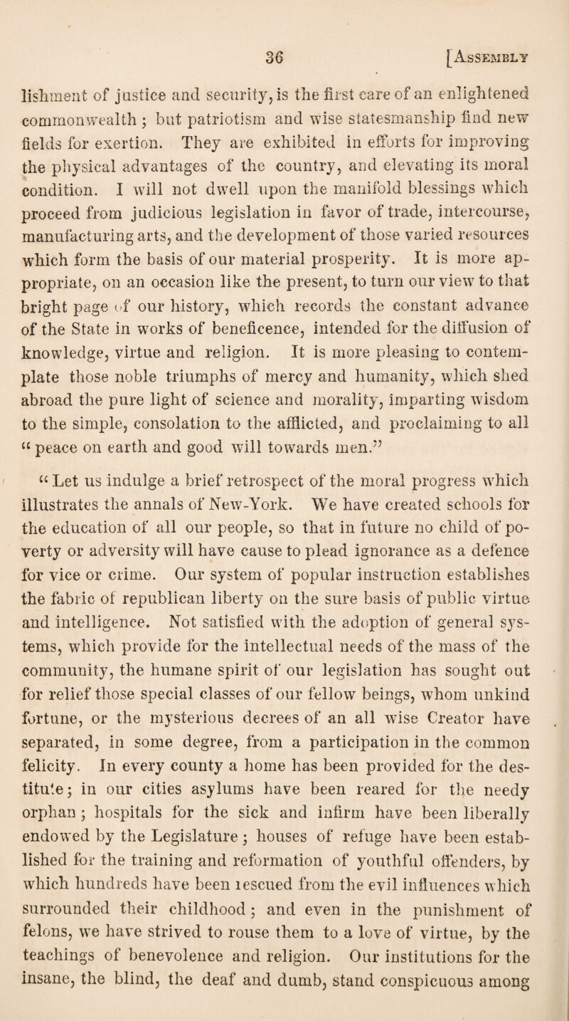 lishment of justice and security, is the first care of an enlightened commonwealth ; but patriotism and wise statesmanship find new fields for exertion. They are exhibited in efforts for improving the physical advantages of the country, and elevating its moral condition. I will not dwell upon the manifold blessings which proceed from judicious legislation in favor of trade, intercourse, manufacturing arts, and the development of those varied resources which form the basis of our material prosperity. It is more ap¬ propriate, on an occasion like the present, to turn our view to that bright page of our history, which records the constant advance of the State in works of beneficence, intended for the diffusion of knowledge, virtue and religion. It is more pleasing to contem¬ plate those noble triumphs of mercy and humanity, which shed abroad the pure light of science and morality, imparting wisdom to the simple, consolation to the afflicted, and proclaiming to all “ peace on earth and good will towards mend’ u Let us indulge a brief retrospect of the moral progress which illustrates the annals of New-York. We have created schools for the education of all our people, so that in future no child of po¬ verty or adversity will have cause to plead ignorance as a defence for vice or crime. Our system of popular instruction establishes the fabric of republican liberty on the sure basis of public virtue and intelligence. Not satisfied with the adoption of general sys¬ tems, which provide for the intellectual needs of the mass of the community, the humane spirit of our legislation has sought out for relief those special classes of our fellow beings, whom unkind fortune, or the mysterious decrees of an all w7ise Creator have separated, in some degree, from a participation in the common felicity. In every county a home has been provided for the des¬ titute; in our cities asylums have been reared for the needy orphan ; hospitals for the sick and infirm have been liberally endowed by the Legislature; houses of refuge have been estab¬ lished for the training and reformation of youthful offenders, by which hundreds have been rescued from the evil influences which surrounded their childhood; and even in the punishment of felons, we have strived to rouse them to a love of virtue, by the teachings of benevolence and religion. Our institutions for the insane, the blind, the deaf and dumb, stand conspicuous among