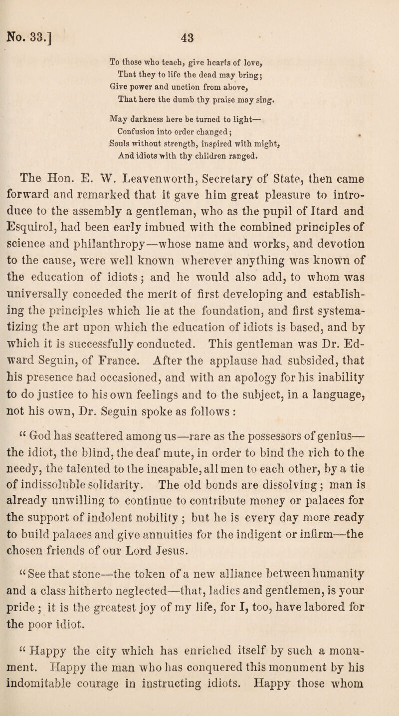 To those who teach, gire hearts of love, That they to life the dead may bring; Give power and unction from above, That here the dumb thy praise may sing. May darkness here be turned to light— Confusion into order changed; . Souls without strength, inspired with might. And idiots with thy children ranged. The Hon. E. W. Leavenworth, Secretary of State, then came forward and remarked that it gave him great pleasure to intro- duce to the assembly a gentleman, who as the pupil of Itard and Esquirol, had been early imbued with the combined principles of science and philanthropy—whose name and works, and devotion to the cause, were well known wherever anything was known of the education of idiots; and he would also add, to whom was universally conceded the merit of first developing and establish¬ ing the principles which lie at the foundation, and first systema¬ tizing the art upon which the education of idiots is based, and by which it is successfully conducted. This gentleman was Dr. Ed¬ ward Seguin, of France. After the applause had subsided, that his presence had occasioned, and with an apology for his inability to do justice to his own feelings and to the subject, in a language, not his own, Dr. Seguin spoke as follows : u God has scattered among us—rare as the possessors of genius—- the idiot, the blind, the deaf mute, in order to bind the rich to the needy, the talented to the incapable, all men to each other, by a tie of indissoluble solidarity. The old bonds are dissolving; man is already unwilling to continue to contribute money or palaces for the support of indolent nobility ; but he is every day more ready to build palaces and give annuities for the indigent or infirm—the chosen friends of our Lord Jesus. u See that stone—the token of a new alliance between humanity and a class hitherto neglected—that, ladies and gentlemen, is your pride; it is the greatest joy of my life, for I, too, have labored for the poor idiot. “ Happy the city which has enriched itself by such a monu¬ ment. Happy the man who has conquered this monument by his indomitable courage in instructing idiots. Happy those whom
