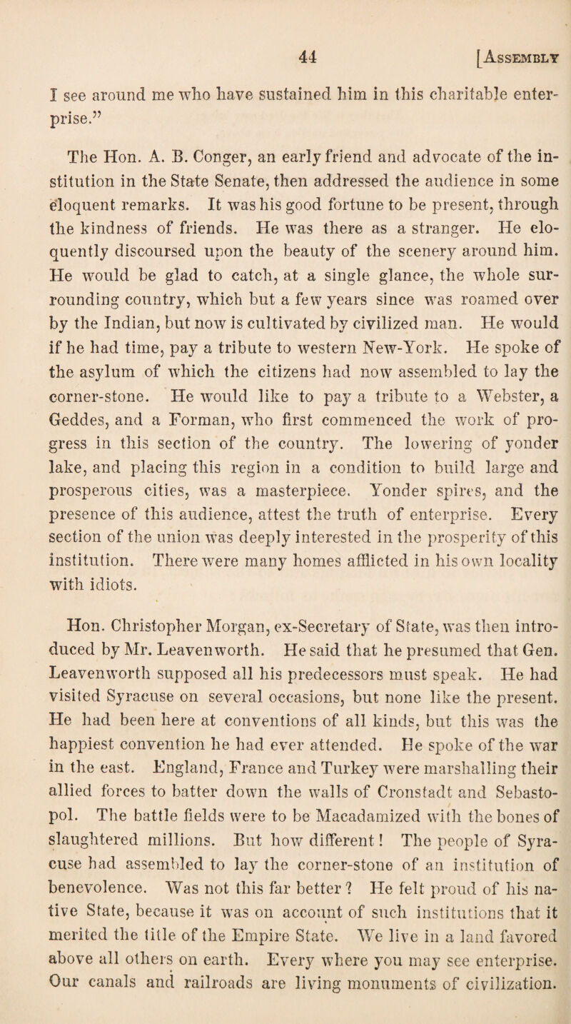 1 see around me who have sustained him in this charitable enter- prise.” The Hon. A. B. Conger, an early friend and advocate of the in¬ stitution in the State Senate, then addressed the audience in some eloquent remarks. It was his good fortune to be present, through the kindness of friends. He was there as a stranger. He elo¬ quently discoursed upon the beauty of the scenery around him. He would be glad to catch, at a single glance, the whole sur¬ rounding country, which but a few years since was roamed over by the Indian, but now is cultivated by civilized man. He wmuld if he had time, pay a tribute to western New-York. He spoke of the asylum of which the citizens had now assembled to lay the corner-stone. He would like to pay a tribute to a Webster, a Geddes, and a Forman, who first commenced the work of pro¬ gress in this section of the country. The lowering of yonder lake, and placing this region in a condition to build large and prosperous cities, w7as a masterpiece. Yonder spires, and the presence of this audience, attest the truth of enterprise. Every section of the union was deeply interested in the prosperity of this institution. There were many homes afflicted in his own locality with idiots. Hon. Christopher Morgan, ex-Secretary of State, was then intro¬ duced by Mr. Leavenworth. He said that he presumed that Gen. Leavenworth supposed all his predecessors must speak. He had visited Syracuse on several occasions, but none like the present. He had been here at conventions of all kinds, but this was the happiest convention he had ever attended. He spoke of the wTar in the east. England, France and Turkey were marshalling their allied forces to batter down the walls of Cronstadt and Sebasto¬ pol. The battle fields were to be Macadamized with the bones of slaughtered millions. But how different! The people of Syra¬ cuse had assembled to lay the corner-stone of an institution of benevolence. Was not this far better ? He felt proud of his na¬ tive State, because it was on account of such institutions that it % merited the title of the Empire State. We live in a land favored above all others on earth. Every where you may see enterprise. Our canals and railroads are living monuments of civilization.