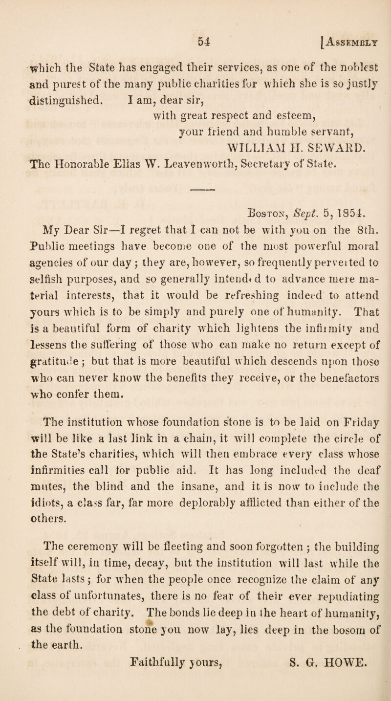 which the State has engaged their services, as one of the noblest and purest of the many public charities for which she is so justly distinguished. I am, dear sir, with great respect and esteem, your friend and humble servant, WILLIAM H. SEWARD. The Honorable Elias W. Leavenworth, Secretary of State. Boston, Sept. 5, 1854. My Dear Sir—I regret that I can not be with you on the 8th. Public meetings have become one of the most powerful moral agencies of our day ; they are, however, so frequently pervei ted to selfish purposes, and so generally intend* d to advance mere ma¬ terial interests, that it would be refreshing indeed to attend yours which is to be simply and purely one of humanity. That is a beautiful form of charity which lightens the inflimity and lessens the suffering of those who can make no return except of gratitude; but that is more beautiful which descends upon those who can never know the benefits they receive, or the benefactors who confer them. The institution wdiose foundation stone is to be laid on Friday will be like a last link in a chain, it wall complete the circle of the State’s charities, which will then embrace every class whose infirmities call tor public aid. It has long included the deaf mutes, the blind and the insane, and it is now to include the idiots, a class far, far more deplorably afflicted than either of the others. The ceremony will be fleeting and soon forgotten ; the building itself will, in time, decay, but the institution will last while the State lasts; for when the people once recognize the claim of any class of unfortunates, there is no fear of their ever repudiating the debt of charity. The bonds lie deep in the heart of humanity, as the foundation stone you now lay, lies deep in the bosom of the earth. Faithfully yours, S. G. HOWE.