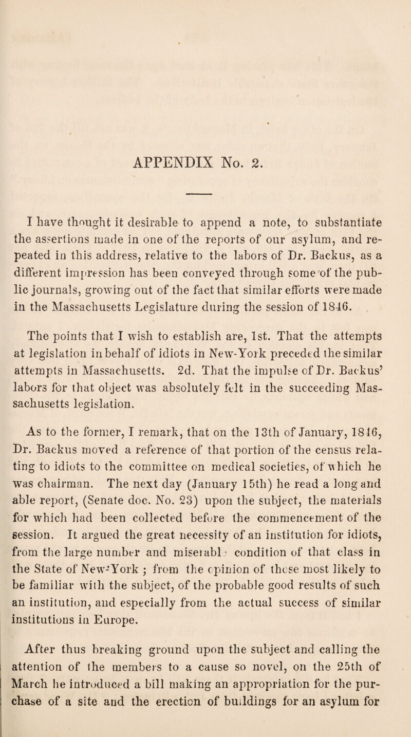 APPENDIX No. 2. I have thought it desirable to append a note, to substantiate the assertions made in one of the reports of our asylum, and re¬ peated in this address, relative to the labors of Dr. Backus, as a different impression has been conveyed through some of the pub¬ lic journals, growing out of the fact that similar efforts were made in the Massachusetts Legislature during the session of 1846. The points that I wish to establish are, 1st. That the attempts at legislation in behalf of idiots in New-York preceded the similar attempts in Massachusetts. 2d. That the impulse of Dr. Backus’ labors for that object was absolutely felt in the succeeding Mas¬ sachusetts legislation. As to the former, I remark, that on the 13th of January, 1816, Dr. Backus moved a reference of that portion of the census rela¬ ting to idiots to the committee on medical societies, of which he was chairman. The next day (January 15th) he read a long and able report, (Senate doc. No. 23) upon the subject, the materials for which had been collected before the commencement of the session. It argued the great necessity of an institution for idiots, from the large number and miseiabl: condition of that class in the State of New-York ; from the opinion of those most likely to be familiar with the subject, of the probable good results of such an institution, and especially from the actual success of similar institutions in Europe. After thus breaking ground upon the subject and calling the attention of the members to a cause so not'd, on the 25th of March he introduced a bill making an appropriation for the pur¬ chase of a site and the erection of buildings for an asylum for