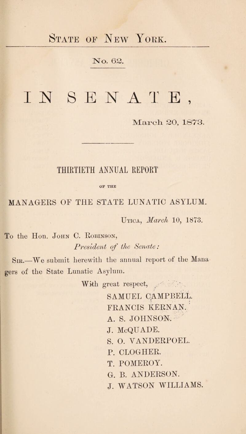 State of New York. No. 63. IN SENATE, Mai’cli 30, 1873. THIRTIETH ANNUAL REPORT OF THE MANAGERS OF THE STATE LUNATIC ASYLUM. Utica, March 10, 1873. To the Hon. John C. Robinson, President of the Senate: Sik.—We submit herewith the annual report of the Mana gers of the State Lunatic Asylum. With great respect, . ■ SAMUEL CAMPBELL. FRANCIS KERN AN. A. S. JOHNSON, J. McQUADE. S. O. YANDERPOEL. P. CLOGHER. T. POMEROY. G. B. ANDERSON. J. WATSON WILLIAMS.