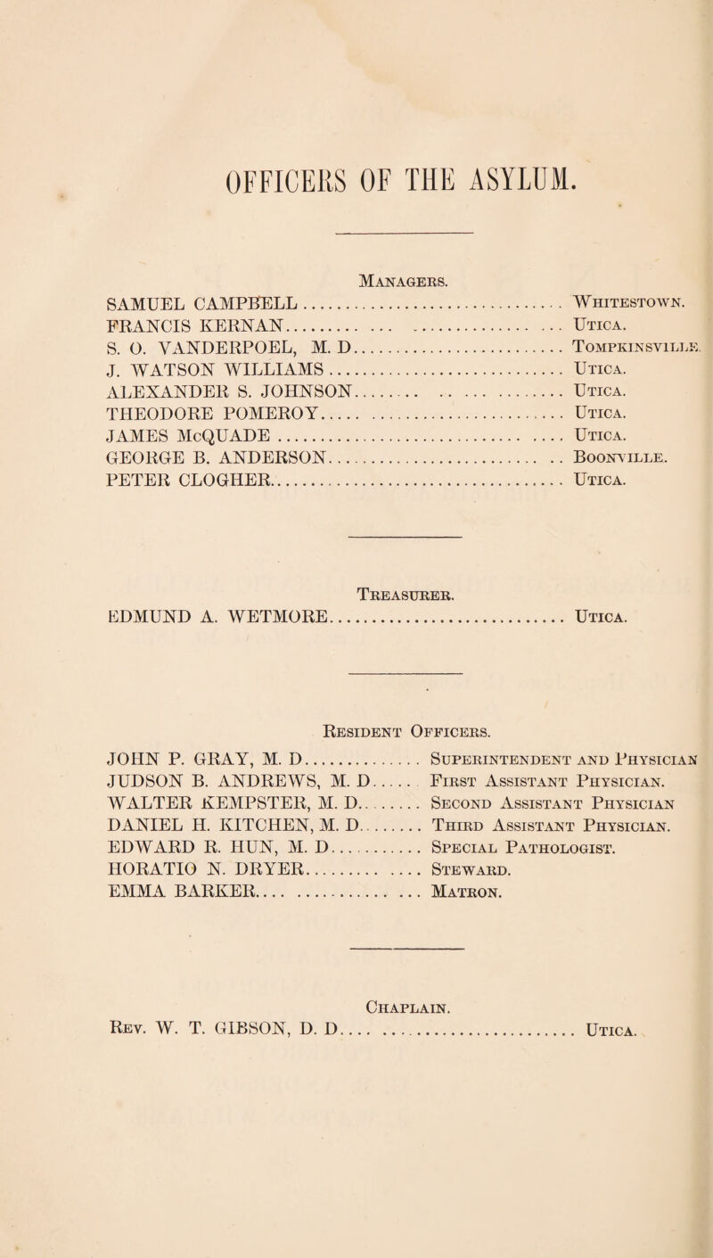 OFFICERS OF THE ASYLUM Managers. SAMUEL CAMPBELL. Whitestown. FRANCIS KERNAN.Utica. S. O. VANDERPOEL, M. D.Tompkinsville. J. WATSON WILLIAMS. Utica. ALEXANDER S. JOHNSON.Utica. THEODORE POMEROY. Utica. JAMES McQUADE. Utica. GEOROE B. ANDERSON.Boonyille. PETER CLOGHER. Utica. Treasurer. EDMUND A. WETMORE. Utica. Resident Officers. JOHN P. GRAY, M. D. JUDSON B. ANDREWS, M. D WALTER KEMPSTER, M. D.. DANIEL H. KITCHEN, M. D.. EDWARD R. HUN, M. D. HORATIO N. DRYER. EMMA BARKER. Superintendent and Physician First Assistant Physician. Second Assistant Physician Third Assistant Physician. Special Pathologist. Steward. Matron. Chaplain. Rev. W. T. GIBSON, D. I) Utica.