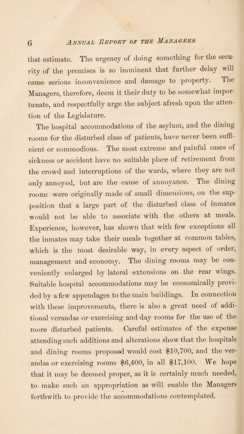 that estimate. The urgency of doing something tor the secu¬ rity of the premises is so imminent that further delay will cause serious inconvenience and damage to property. The Managers, therefore, deem it their duty to he somewhat impoi- tunate, and respectfully urge the subject afresh upon the atten¬ tion of the Legislature. The hospital accommodations of the asylum, and the dining rooms for the disturbed class of patients, have never been suffi¬ cient or commodious. The most extreme and painful cases of sickness or accident have no suitable place of retirement from the crowd and interruptions of the wards, where they are not only annoyed, but are the cause of annoyance. The dining rooms were originally made of small dimensions, on the sup¬ position that a large part of the disturbed class of inmates would not be able to associate with the others at meals. Experience, however, has shown that with few exceptions all the inmates may take their meals together at common tables, which is the most desirable way, in every aspect of order, management and economy. The dining rooms may be con¬ veniently enlarged by lateral extensions on the rear wings. Suitable hospital accommodations may be economically provi¬ ded by a few appendages to the main buildings. In connection with these improvements, there is also a great need of addi¬ tional verandas or exercising and day rooms for the use of the more disturbed patients. Careful estimates of the expense attending such additions and alterations show that the hospitals and dining rooms proposed would cost $10,700, and the ver¬ andas or exercising rooms $6,400, in all $17,100. We hope that it may be deemed proper, as it is certainly much needed, to make such an appropriation as will enable the Managers forthwith to provide the accommodations contemplated.