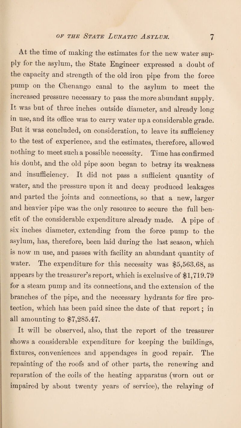 At the time of making the estimates for the new water sup¬ ply tor the asylum, the State Engineer expressed a doubt of the capacity and strength of the old iron pipe from the force pump on the Chenango canal to the asylum to meet the increased pressure necessary to pass the more abundant supply. It was but of three inches outside diameter, and already long in use, and its office was to carry water up a considerable grade. But it was concluded, on consideration, to leave its sufficiency to the test of experience, and the estimates, therefore, allowed nothing to meet such a possible necessity. Time has confirmed his doubt, and the old pipe soon began to betray its weakness and insufficiency. It did not pass a sufficient quantity of water, and the pressure upon it and decay produced leakages and parted the joints and connections, so that a new, larger and heavier pipe was the only resource to secure the full ben¬ efit of the considerable expenditure already made. A pipe of six inches diameter, extending from the force pump to the asylum, has, therefore, been laid during the last season, which is now m use, and passes with facility an abundant quantity of water. The expenditure for this necessity was $5,563.68, as appears by the treasurer’s report, which is exclusive of $1,719.79 for a steam pump and its connections, and the extension of the branches of the pipe, and the necessary hydrants for fire pro¬ tection, which has been paid since the date of that report; in all amounting to $7,285.47. It will be observed, also, that the report of the treasurer shows a considerable expenditure for keeping the buildings, fixtures, conveniences and appendages in good repair. The repainting of the roofs and of other parts, the renewing and reparation of the coils of the heating apparatus (worn out or impaired by about twenty years of service), the relaying of