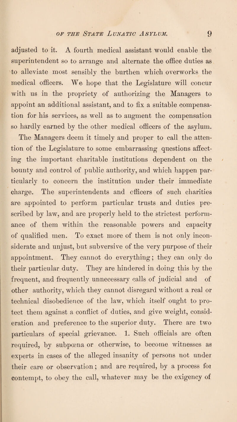 adjusted to it. A fourth medical assistant would enable the superintendent so to arrange and alternate the office duties as to alleviate most sensibly the burthen which overworks the medical officers. We- hope that the Legislature will concur with us in the propriety of authorizing the Managers to appoint an additional assistant, and to fix a suitable compensa¬ tion for his services, as well as to augment the compensation so hardly earned by the other medical officers of the asylum. The Managers deem it timely and proper to call the atten¬ tion of the Legislature to some embarrassing questions affect¬ ing the important charitable institutions dependent on the bounty and control of public authority, and which happen par¬ ticularly to concern the institution under their immediate charge. The superintendents and officers of such charities are appointed to perform particular trusts and duties pre¬ scribed by law, and are properly held to the strictest perform¬ ance of them within the reasonable powers and capacity of qualified men. To exact more of them is not only incon¬ siderate and unjust, but subversive of the very purpose of their appointment. They cannot do everything; they can only do their particular duty. They are hindered in doing this by the frequent, and frequently unnecessary calls of judicial and of other authority, which they cannot disregard without a real or technical disobedience of the law, which itself ought to pro¬ tect them against a conflict of duties, and give weight, consid¬ eration and preference to the superior duty. There are two particulars of special grievance. 1. Such officials are often required, by subpoena or otherwise, to become witnesses as experts in cases of the alleged insanity of persons not under their care or observation; and are required, by a process for contempt, to obey the call, whatever may be the exigency of