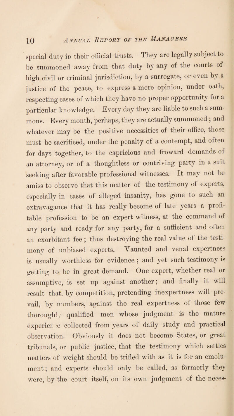special duty in their official trusts. They are legally subject to be summoned away from that duty by any of the couits of high civil or criminal jurisdiction, by a surrogate, 01 even by a justice of the peace, to express a mere opinion, under oath, respecting cases ol which they have no proper opportunity for a particular knowledge. Every clay they are liable to such a sum¬ mons. Every month, perhaps, they are actually summoned ; and whatever may be the positive necessities of their office, those must be sacrificed, under the penalty of a contempt, and often for days together, to the capricious and froward demands of an attorney, or of a thoughtless or contriving party in a suit seeking after favorable professional witnesses. It may not be amiss to observe that this matter of the testimony of experts, especially in cases of alleged insanity, has gone to such an extravagance that it has really become ot late years a profi¬ table profession to be an expert witness, at the command of any party and ready for any party, for a sufficient and often an exorbitant fee ; thus destroying the real value of the testi¬ mony of unbiased experts. Vaunted and venal expertness is usually worthless for evidence ; and yet such testimony is getting to be in great demand. One expert, whether real or assumptive, is set up against another; and finally it will result that, by competition, pretending inexpertness will pre¬ vail, by numbers, against the real expertness of those few thoroughly qualified men whose judgment is the mature experien ce collected from years of daily study and practical observation. Obviously it does not become States, or great tribunals, or public justice, that the testimony which settles matters of weight should be trifled with as it is for an emolu¬ ment ; and experts should only be called, as formerly they were, by the court itself, on its own judgment of the neces-