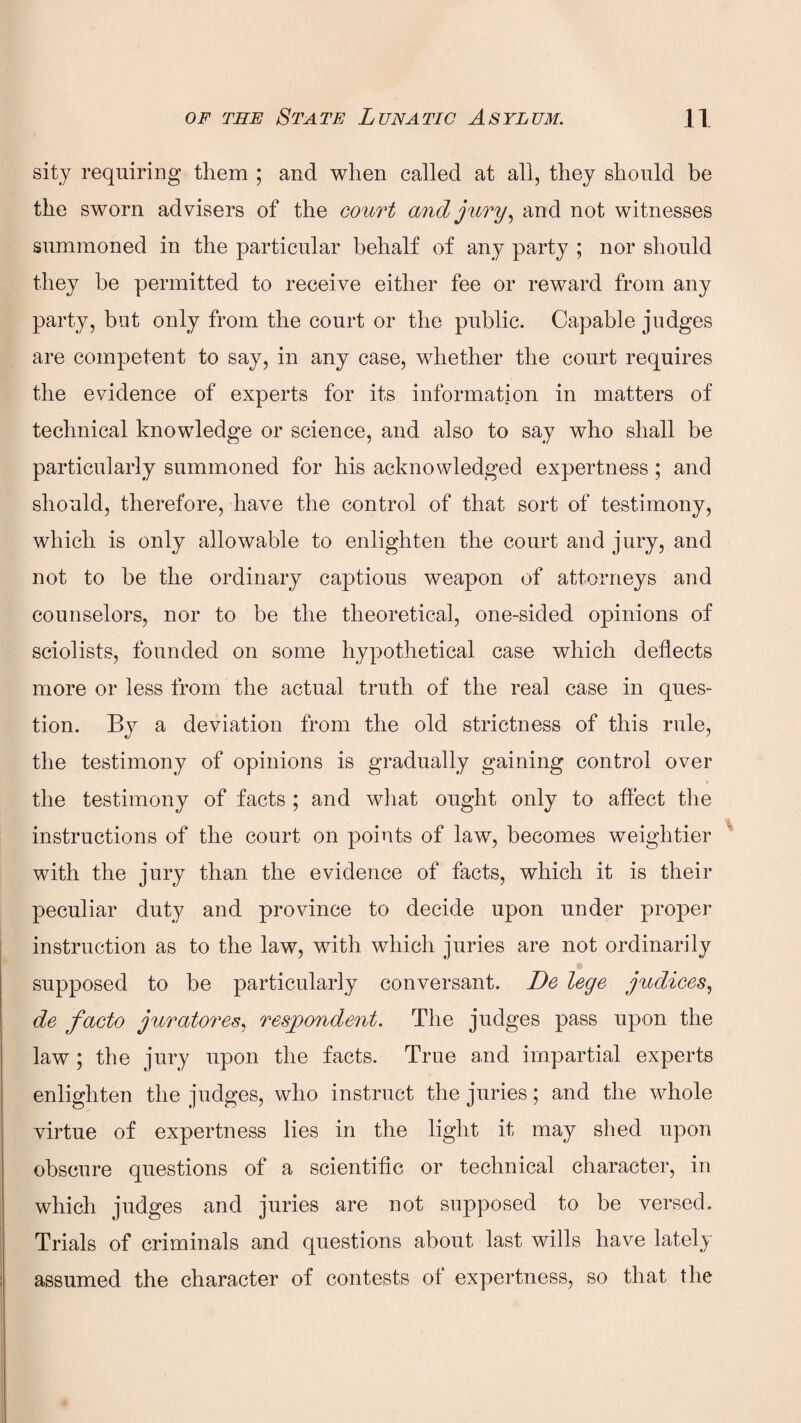 sity requiring them ; and when called at all, they should be the sworn advisers of the court and jury, and not witnesses summoned in the particular behalf of any party ; nor should they be permitted to receive either fee or reward from any party, but only from the court or the public. Capable judges are competent to say, in any case, whether the court requires the evidence of experts for its information in matters of technical knowledge or science, and also to say who shall be particularly summoned for his acknowledged expertness; and should, therefore, have the control of that sort of testimony, which is only allowable to enlighten the court and jury, and not to be the ordinary captious weapon of attorneys and counselors, nor to be the theoretical, one-sided opinions of sciolists, founded on some hypothetical case which deflects more or less from the actual truth of the real case in ques¬ tion. By a deviation from the old strictness of this rule, the testimony of opinions is gradually gaining control over the testimony of facts ; and what ought only to affect the instructions of the court on points of law, becomes weightier with the jury than the evidence of facts, which it is their peculiar duty and province to decide upon under proper instruction as to the law, with which juries are not ordinarily supposed to be particularly conversant. De lege judices, de facto juratores, respondent. The judges pass upon the law ; the jury upon the facts. True and impartial experts enlighten the judges, who instruct the juries; and the whole virtue of expertness lies in the light it may shed upon obscure questions of a scientific or technical character, in which judges and juries are not supposed to be versed. Trials of criminals and questions about last wills have lately assumed the character of contests of expertness, so that the