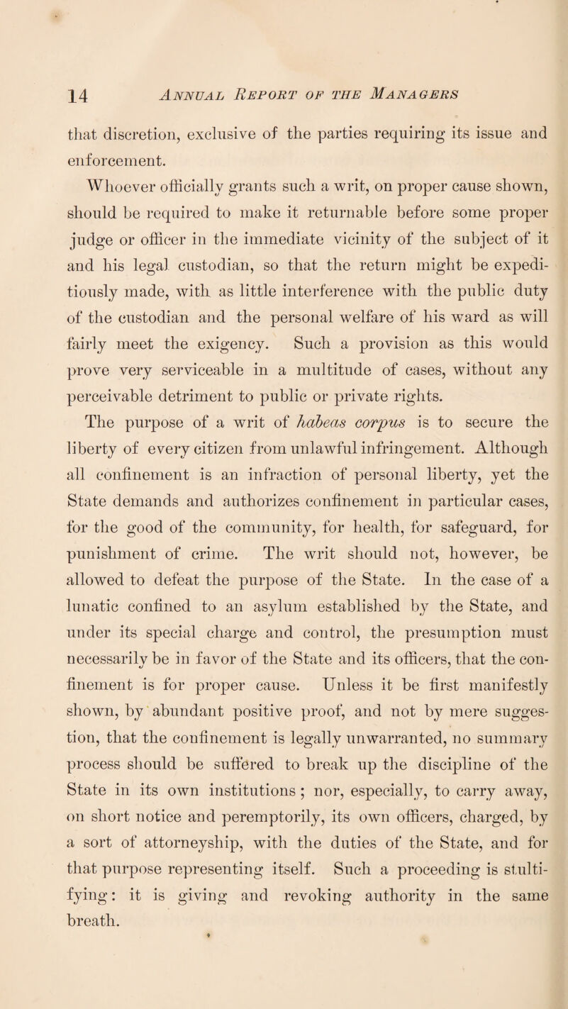 that discretion, exclusive of the parties requiring its issue and enforcement. Whoever officially grants such a writ, on proper cause shown, should be required to make it returnable before some proper judge or officer in the immediate vicinity of the subject of it and his legal custodian, so that the return might be expedi¬ tiously made, with as little interference with the public duty of the custodian and the personal welfare of his wTard as will fairly meet the exigency. Such a provision as this would prove very serviceable in a multitude of cases, without any perceivable detriment to public or private rights. The purpose of a writ of habeas corpus is to secure the liberty of every citizen from unlawful infringement. Although all confinement is an infraction of personal liberty, yet the State demands and authorizes confinement in particular cases, for the good of the community, for health, for safeguard, for punishment of crime. The writ should not, however, be allowed to defeat the purpose of the State. In the case of a lunatic confined to an asylum established by the State, and under its special charge and control, the presumption must necessarily be in favor of the State and its officers, that the con- finement is for proper cause. Unless it be first manifestly shown, by abundant positive proof, and not by mere sugges¬ tion, that the confinement is legally unwarranted, no summary process should be suffered to break up the discipline of the State in its own institutions; nor, especially, to carry away, on short notice and peremptorily, its own officers, charged, by a sort of attorneyship, with the duties of the State, and for that purpose representing itself. Such a proceeding is stulti¬ fying : it is giving and revoking authority in the same breath.