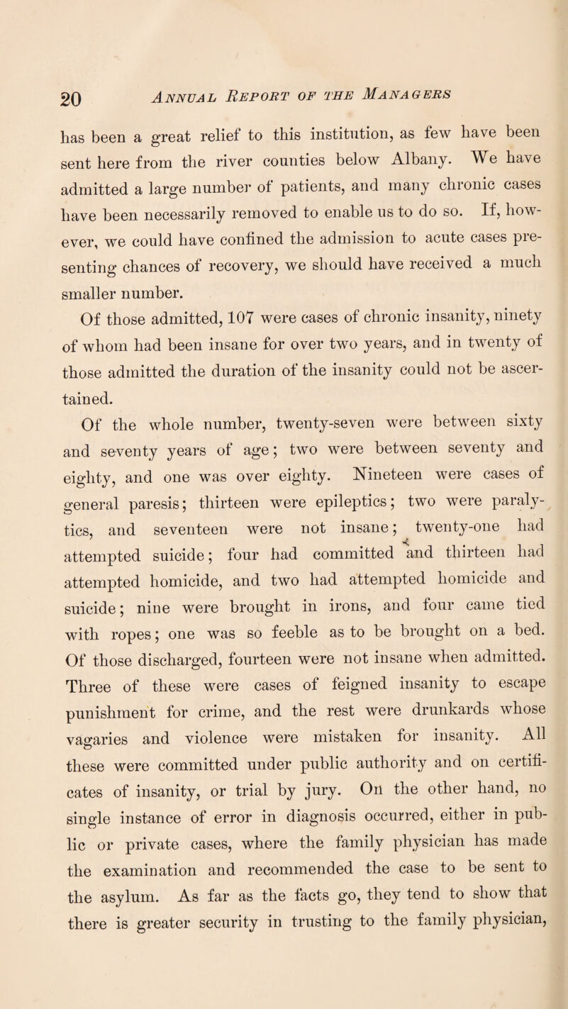 has been a great relief to this institution, as few have been sent here from the river counties below Albany. We have admitted a large number of patients, and many chronic cases have been necessarily removed to enable us to do so. If, how¬ ever, we could have confined the admission to acute cases pie- senting chances of recovery, we should have received a much smaller number. Of those admitted, 107 were cases of chronic insanity, ninety of whom had been insane for over two years, and in twenty of those admitted the duration of the insanity could not be ascer¬ tained. Of the whole number, twenty-seven were between sixty and seventy years of age; two were between seventy and eighty, and one was over eighty. Nineteen were cases of general paresis; thirteen were epileptics; two were paraly¬ tics, and seventeen were not insane; twenty-one had 1 A attempted suicide; four had committed and thirteen had attempted homicide, and two had attempted homicide and suicide; nine were brought in irons, and four came tied with ropes; one was so feeble as to be brought on a bed. Of those discharged, fourteen were not insane when admitted. Three of these were cases of feigned insanity to escape punishment for crime, and the rest were drunkards whose vagaries and violence were mistaken for insanity. All these were committed under public authority and on certifi¬ cates of insanity, or trial by jury. On the other hand, no single instance of error in diagnosis occurred, either in pub¬ lic or private cases, where the family physician has made the examination and recommended the case to be sent to the asylum. As far as the facts go, they tend to show that there is greater security in trusting to the family physician,