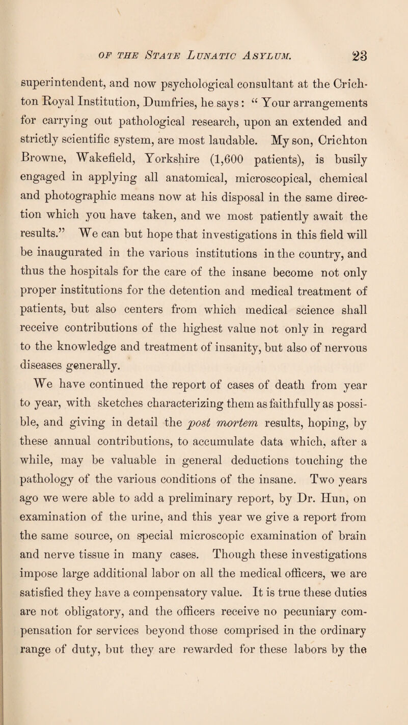 superintendent, and now psychological consultant at the Crich¬ ton Royal Institution, Dumfries, he says: “ Your arrangements tor carrying out pathological research, upon an extended and strictly scientific system, are most laudable. My son, Crichton Browne, Wakefield, Yorkshire (1,600 patients), is busily engaged in applying all anatomical, microscopical, chemical and photographic means now at his disposal in the same direc¬ tion which you have taken, and we most patiently await the results.” We can but hope that investigations in this field will be inaugurated in the various institutions in the country, and thus the hospitals for the care of the insane become not only proper institutions for the detention and medical treatment of patients, but also centers from which medical science shall receive contributions of the highest value not only in regard to the knowledge and treatment of insanity, but also of nervous diseases generally. We have continued the report of cases of death from year to year, with sketches characterizing them as faithfully as possi¬ ble, and giving in detail the post mortem results, hoping, by these annual contributions, to accumulate data which, after a while, may be valuable in general deductions touching the pathology of the various conditions of the insane. Two years ago we were able to add a preliminary report, by Dr. Hun, on examination of the urine, and this year we give a report from the same source, on special microscopic examination of brain and nerve tissue in many cases. Though these investigations impose large additional labor on all the medical officers, we are satisfied they have a compensatory value. It is true these duties are not obligatory, and the officers receive no pecuniary com¬ pensation for services beyond those comprised in the ordinary range of duty, but they are rewarded for these labors by the