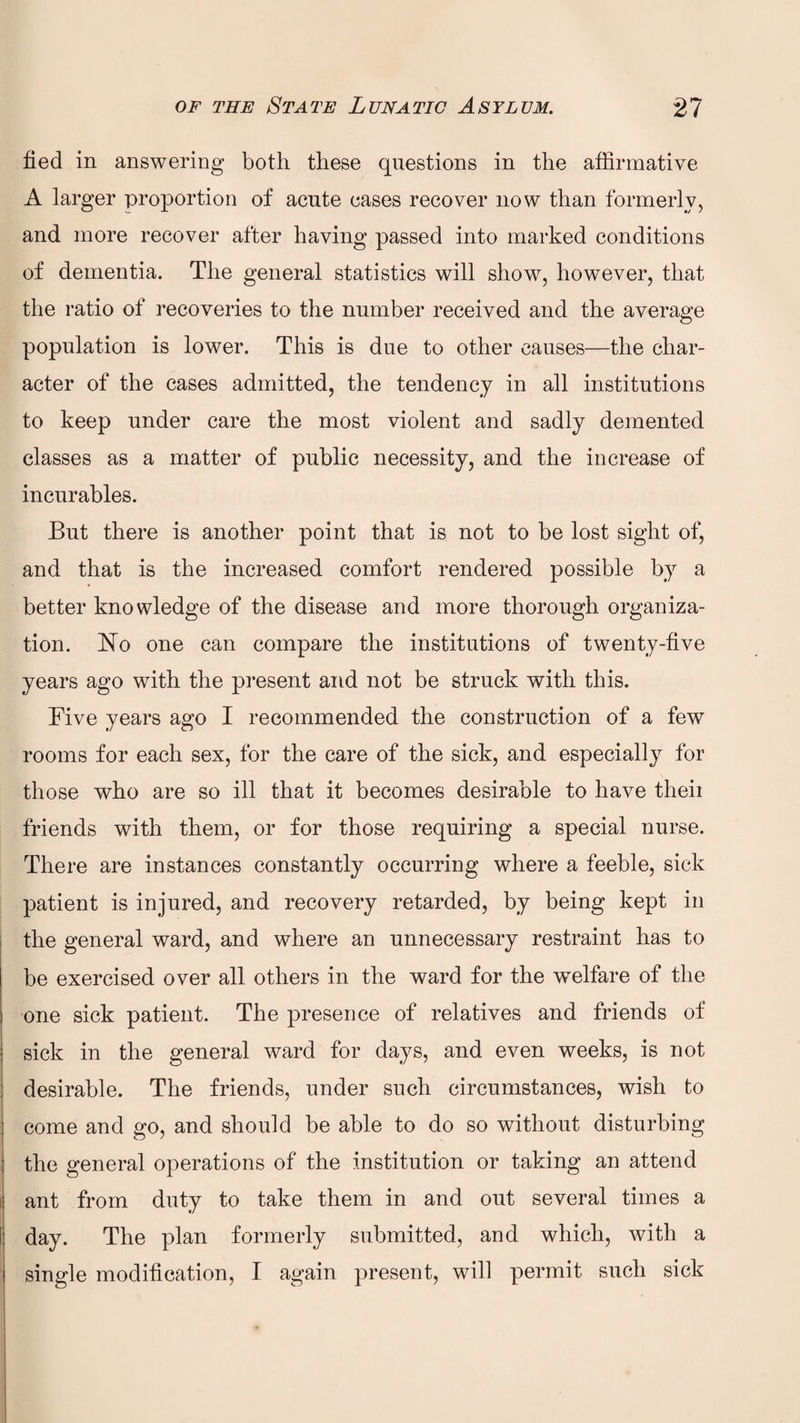 fied in answering both these questions in the affirmative A larger proportion of acute cases recover now than formerly, and more recover after having passed into marked conditions of dementia. The general statistics will show, however, that the ratio of recoveries to the number received and the average population is lower. This is due to other causes—the char¬ acter of the cases admitted, the tendency in all institutions to keep under care the most violent and sadly demented classes as a matter of public necessity, and the increase of incurables. But there is another point that is not to be lost sight of, and that is the increased comfort rendered possible by a better knowledge of the disease and more thorough organiza¬ tion. No one can compare the institutions of twenty-five years ago with the present and not be struck with this. Five years ago I recommended the construction of a few rooms for each sex, for the care of the sick, and especially for those who are so ill that it becomes desirable to have theii friends with them, or for those requiring a special nurse. There are instances constantly occurring where a feeble, sick patient is injured, and recovery retarded, by being kept in the general ward, and where an unnecessary restraint has to be exercised over all others in the ward for the welfare of the one sick patient. The presence of relatives and friends of sick in the general ward for days, and even weeks, is not desirable. The friends, under such circumstances, wish to come and go, and should be able to do so without disturbing the general operations of the institution or taking an attend ant from duty to take them in and out several times a day. The plan formerly submitted, and which, with a single modification, I again present, will permit such sick