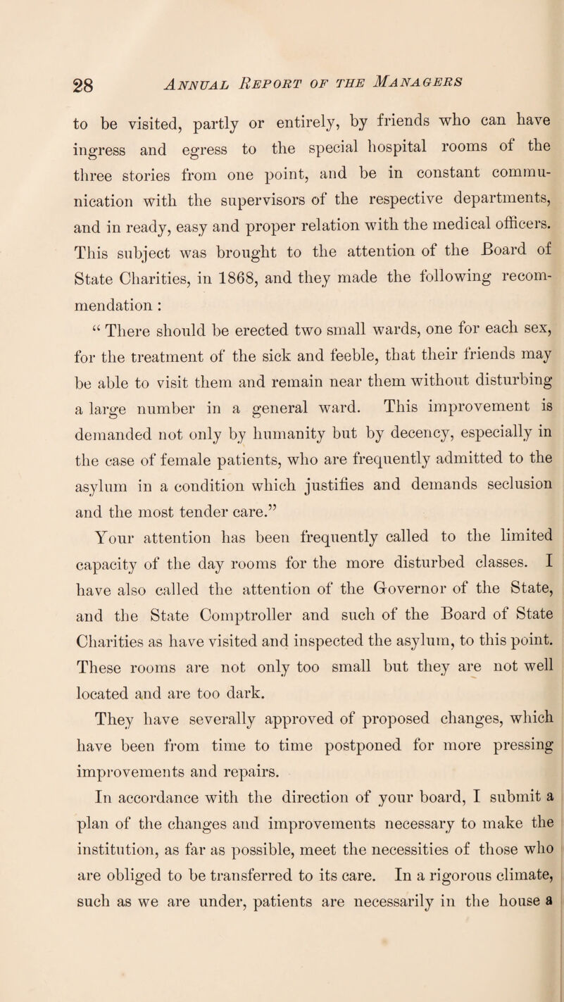 to be visited, partly or entirely, by friends who can have ingress and egress to the special hospital rooms of the three stories from one point, and be in constant commu¬ nication with the supervisors of the respective departments, and in ready, easy and proper relation with the medical officers. This subject was brought to the attention of the Board of State Charities, in 1868, and they made the following recom¬ mendation : “ There should be erected two small wards, one for each sex, for the treatment of the sick and feeble, that their triends may be able to visit them and remain near them without disturbing a large number in a general ward. This improvement is demanded not only by humanity but by decency, especially in the case of female patients, who are frequently admitted to the asylum in a condition which justifies and demands seclusion and the most tender care.” Your attention has been frequently called to the limited capacity of the day rooms for the more disturbed classes. I have also called the attention of the Governor of the State, and the State Comptroller and such of the Board of State Charities as have visited and inspected the asylum, to this point. These rooms are not only too small but they are not well located and are too dark. They have severally approved of proposed changes, which have been from time to time postponed for more pressing improvements and repairs. In accordance with the direction of your board, I submit a plan of the changes and improvements necessary to make the institution, as far as possible, meet the necessities of those who are obliged to be transferred to its care. In a rigorous climate, such as we are under, patients are necessarily in the house a