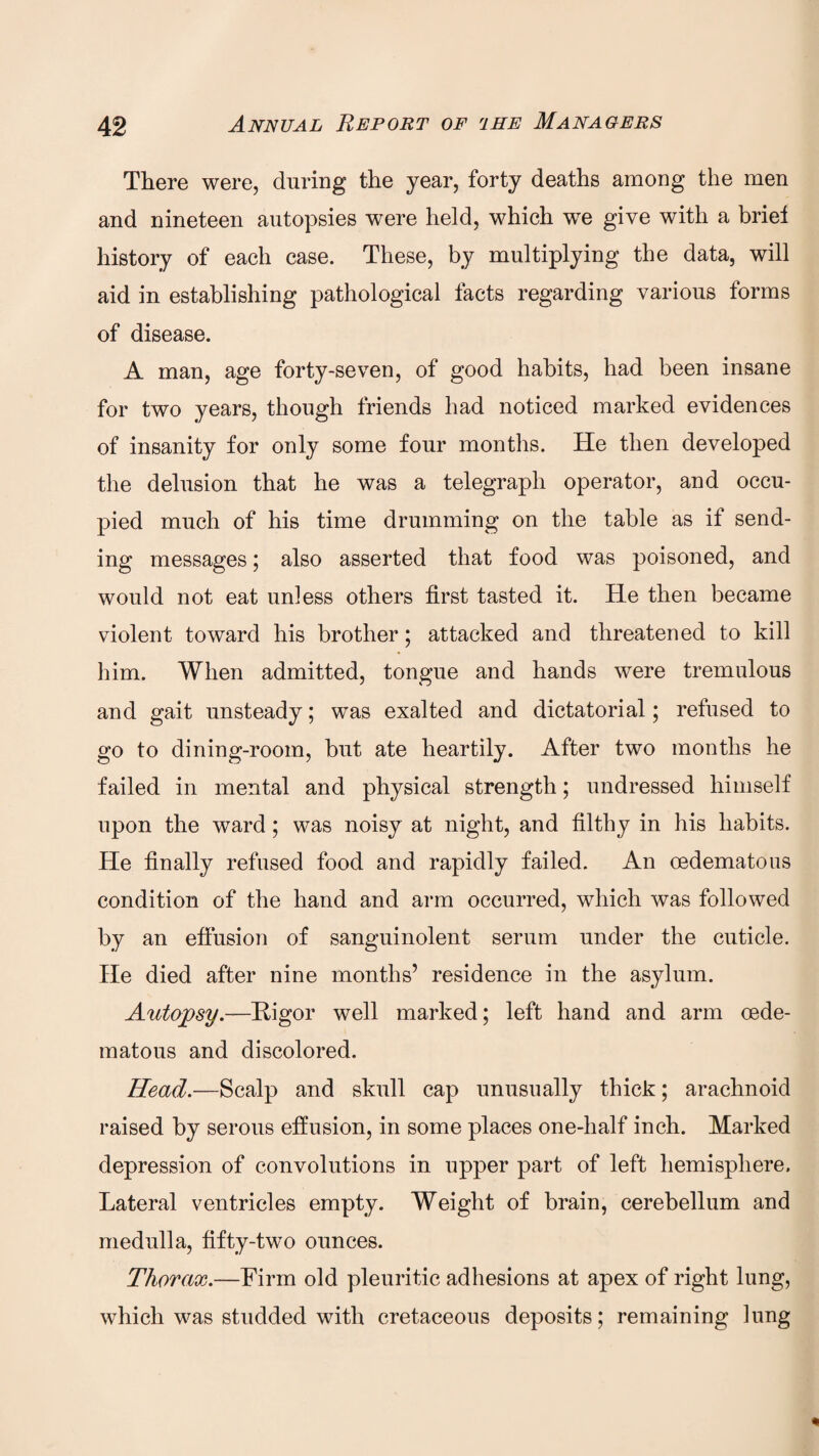 There were, during the year, forty deaths among the men and nineteen autopsies were held, which we give with a briel history of each case. These, by multiplying the data, will aid in establishing pathological facts regarding various forms of disease. A man, age forty-seven, of good habits, had been insane for two years, though friends had noticed marked evidences of insanity for only some four months. He then developed the delusion that he was a telegraph operator, and occu¬ pied much of his time drumming on the table as if send¬ ing messages; also asserted that food was poisoned, and would not eat unless others first tasted it. He then became violent toward his brother; attacked and threatened to kill him. When admitted, tongue and hands were tremulous and gait unsteady; was exalted and dictatorial; refused to go to dining-room, but ate heartily. After two months he failed in mental and physical strength; undressed himself upon the ward; was noisy at night, and filthy in his habits. He finally refused food and rapidly failed. An oedematous condition of the hand and arm occurred, which was followed by an effusion of sanguinolent serum under the cuticle. He died after nine months’ residence in the asylum. Autopsy.—Rigor well marked; left hand and arm oede¬ matous and discolored. Head.—Scalp and skull cap unusually thick; arachnoid raised by serous effusion, in some places one-half inch. Marked depression of convolutions in upper part of left hemisphere. Lateral ventricles empty. Weight of brain, cerebellum and medulla, fifty-two ounces. Thorax.—Firm old pleuritic adhesions at apex of right lung, which was studded with cretaceous deposits; remaining lung