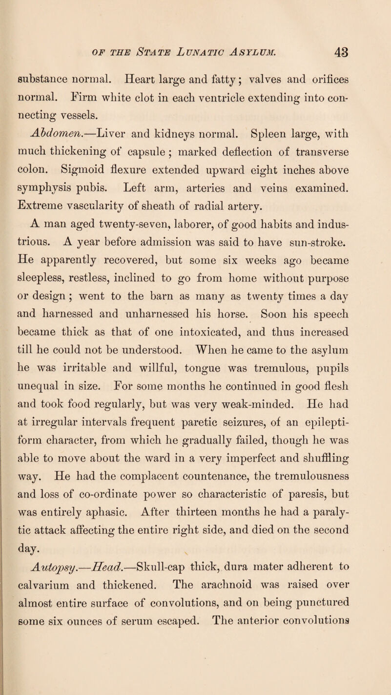 substance normal. Heart large and fatty; valves and orifices normal. Firm white clot in each ventricle extending into con¬ necting vessels. Abdomen.—Liver and kidneys normal. Spleen large, with much thickening of capsule ; marked deflection of transverse colon. Sigmoid flexure extended upward eight inches above symphysis pubis. Left arm, arteries and veins examined. Extreme vascularity of sheath of radial artery. A man aged twenty-seven, laborer, of good habits and indus¬ trious. A year before admission was said to have sun-stroke. He apparently recovered, but some six weeks ago became sleepless, restless, inclined to go from home without purpose or design ; went to the barn as many as twenty times a day and harnessed and unharnessed his horse. Soon his speech became thick as that of one intoxicated, and thus increased till he could not be understood. When he came to the asylum he was irritable and willful, tongue was tremulous, pupils unequal in size. For some months he continued in good flesh and took food regularly, but was very weak-minded. Lie had at irregular intervals frequent paretic seizures, of an epilepti¬ form character, from which he gradually failed, though he was able to move about the ward in a very imperfect and shuffling way. He had the complacent countenance, the tremulousness and loss of co-ordinate power so characteristic of paresis, but was entirely aphasic. After thirteen months he had a paraly¬ tic attack affecting the entire right side, and died on the second day. Autopsy.—Head.—Skull-cap thick, dura mater adherent to calvarium and thickened. The arachnoid wras raised over almost entire surface of convolutions, and on being punctured some six ounces of serum escaped. The anterior convolutions
