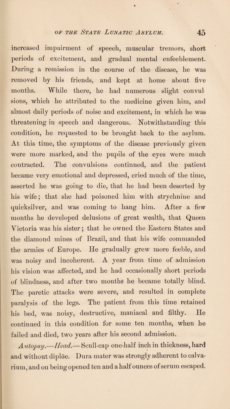 increased impairment of speech, muscular tremors, short periods of excitement, and gradual mental enfeeblement. During a remission in the course of the disease, he was removed by his friends, and kept at home about five months. While there, he had numerous slight convul¬ sions, which he attributed to the medicine given him, and almost daily periods of noise and excitement, in which he was threatening in speech and dangerous. Notwithstanding this condition, he requested to be brought back to the asylum. At this time, the symptoms of the disease previously given were more marked, and the pupils of the eyes were much contracted. The convulsions continued, and the patient became very emotional and depressed, cried much of the time, asserted he was going to die, that he had been deserted by his wife; that she had poisoned him with strychnine and quicksilver, and was coming to hang him. After a few months he developed delusions of great wealth, that Queen Victoria was his sister; that he owned the Eastern States and the diamond mines of Brazil, and that his wife commanded the armies of Europe. He gradually grew more feeble, and was noisy and incoherent. A year from time of admission his vision was affected, and he had occasionally short periods of blindness, and after two months he became totally blind. The paretic attacks were severe, and resulted in complete paralysis of the legs. The patient from this time retained his bed, was noisy, destructive, maniacal and filthy. He continued in this condition for some ten months, when he failed and died, two years after his second admission. Autopsy.—Head.— Scull-cap one-half inch in thickness, hard and without diploe. Dura mater was strongly adherent to calva¬ rium, and on being opened ten and a half ounces of serum escaped.