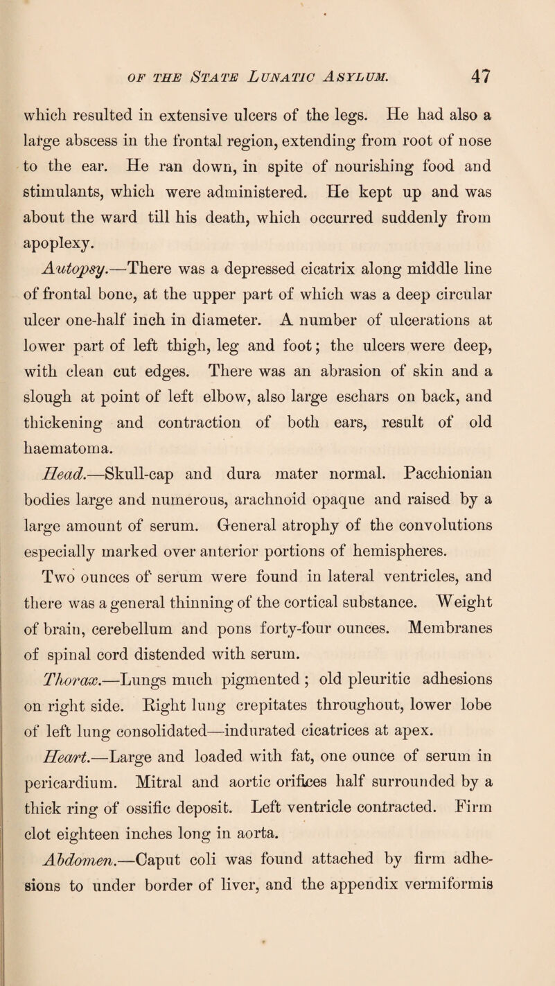 which resulted in extensive ulcers of the legs. He had also a lafge abscess in the frontal region, extending from root of nose to the ear. He ran down, in spite of nourishing food and stimulants, which were administered. He kept up and was about the ward till his death, which occurred suddenly from apoplexy. Autopsy.—There was a depressed cicatrix along middle line of frontal bone, at the upper part of which was a deep circular ulcer one-half inch in diameter. A number of ulcerations at lower part of left thigh, leg and foot; the ulcers were deep, with clean cut edges. There was an abrasion of skin and a slough at point of left elbow, also large eschars on back, and thickening and contraction of both ears, result of old haematoma. Head.—Skull-cap and dura mater normal. Pacchionian bodies large and numerous, arachnoid opaque and raised by a large amount of serum. General atrophy of the convolutions especially marked over anterior portions of hemispheres. Two ounces of' serum were found in lateral ventricles, and there was a general thinning of the cortical substance. Weight of brain, cerebellum and pons forty-four ounces. Membranes of spinal cord distended with serum. Thorax.—Lungs much pigmented ; old pleuritic adhesions on right side. Right lung crepitates throughout, lower lobe of left lung consolidated—indurated cicatrices at apex. Heart.—Large and loaded with fat, one ounce of serum in pericardium. Mitral and aortic orifices half surrounded by a thick ring of ossific deposit. Left ventricle contracted. Firm clot eighteen inches long in aorta. Abdomen.—Caput coli was found attached by firm adhe¬ sions to under border of liver, and the appendix vermiformis