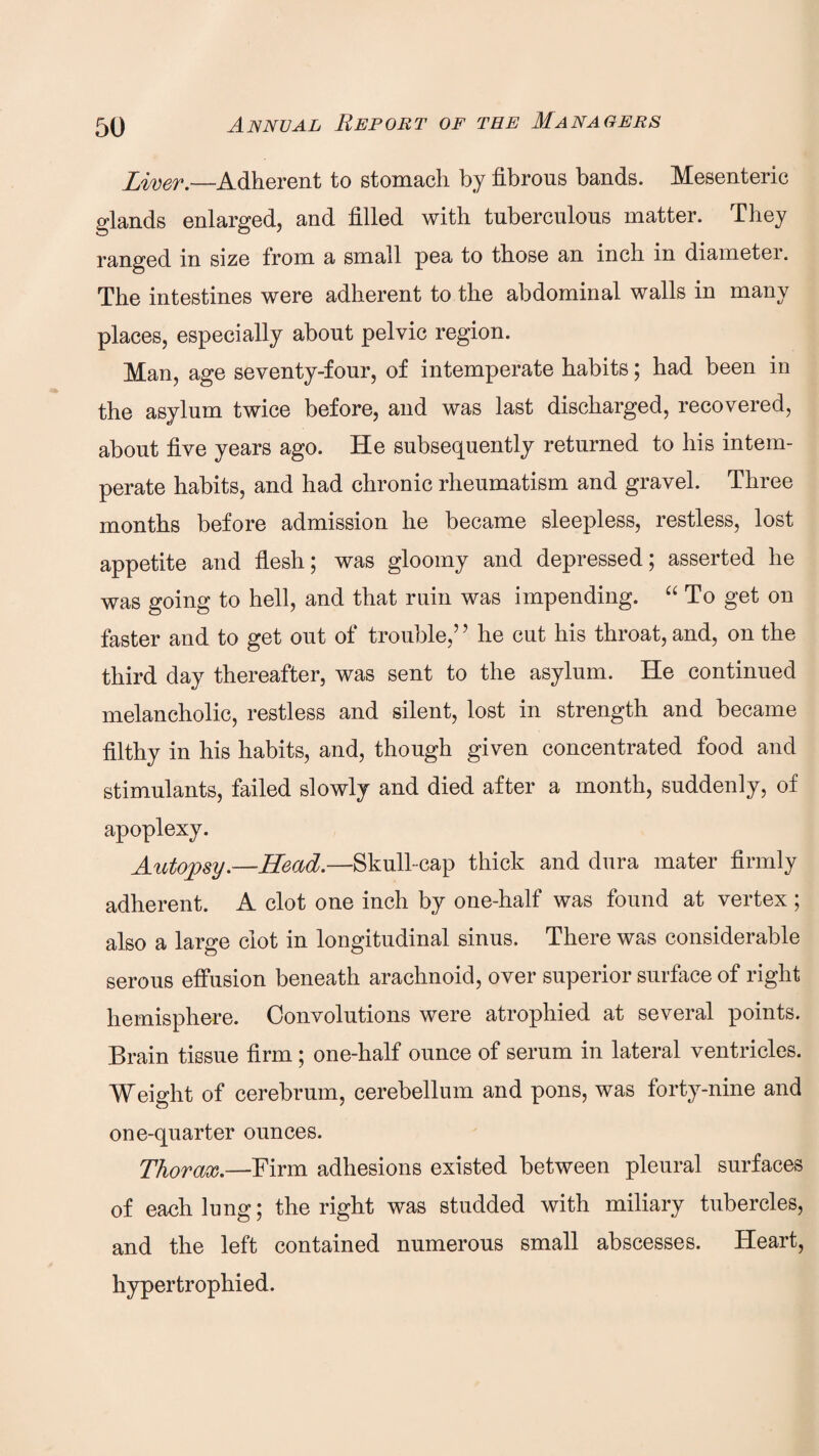 River.—Adherent to stomach by fibrous bands. Mesenteric glands enlarged, and filled with tuberculous matter. They ranged in size from a small pea to those an inch in diameter. The intestines were adherent to the abdominal walls in many places, especially about pelvic region. Man, age seventy-four, of intemperate habits; had been in the asylum twice before, and was last discharged, recovered, about five years ago. He subsequently returned to his intem¬ perate habits, and had chronic rheumatism and gravel. Three months before admission he became sleepless, restless, lost appetite and flesh; was gloomy and depressed; asserted he was going to hell, and that ruin was impending. “ To get on faster and to get out of trouble,’ ’ he cut his throat, and, on the third day thereafter, was sent to the asylum. He continued melancholic, restless and silent, lost in strength and became filthy in his habits, and, though given concentrated food and stimulants, failed slowly and died after a month, suddenly, of apoplexy. Autopsy.—Head.—Skull-cap thick and dura mater firmly adherent. A clot one inch by one-half was found at vertex ; also a large clot in longitudinal sinus. There was considerable serous effusion beneath arachnoid, over superior surface of right hemisphere. Convolutions were atrophied at several points. Brain tissue firm ; one-half ounce of serum in lateral ventricles. Weight of cerebrum, cerebellum and pons, was forty-nine and one-quarter ounces. Thorax.—Firm adhesions existed between pleural surfaces of each lung; the right was studded with miliary tubercles, and the left contained numerous small abscesses. Heart, hypertrophied.