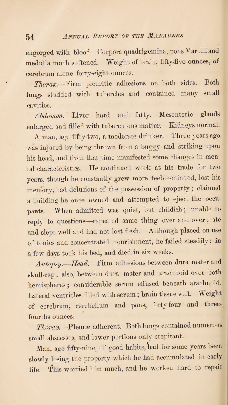 engorged with blood. Corpora quadrigemina, pons Marolii and medulla much softened. Weight of brain, fifty-five ounces, of cerebrum alone forty-eight ounces. ■ Thorax.—Firm pleuritic adhesions on both sides. Both lungs studded with tubercles and contained many small cavities. Abdomen.—Liver hard and fatty. Mesenteric glands enlarged and filled with tuberculous matter. Kidneys normal. A man, age fifty-two, a moderate drinker. Three years ago was injured by being thrown from a buggy and striking upon his head, and from that time manifested some changes in men¬ tal characteristics. He continued work at his trade for two years, though he constantly grew more feeble-minded, lost his memory, had delusions of the possession of property; claimed a building he once owned and attempted to eject the occu¬ pants. When admitted was quiet, but childish; unable to reply to questions—repeated same thing over and over; ate and slept well and had not lost flesh. Although placed on use of tonics and concentrated nourishment, he failed steadily; in a few days took his bed, and died in six weeks. Autopsy.—Head.—Firm adhesions between dura mater and skull-cap ; also, between dura mater and arachnoid over both hemispheres} considerable serum effused beneath arachnoid. Lateral ventricles filled with serum; brain tissue soft. Weight of cerebrum, cerebellum and pons, forty-four and three- •* fourths ounces. Thorax.—Pleurae adherent. Both lungs contained numerous small abscesses, and lower portions only crepitant. Man, age fifty-nine, of good habits, had for some years been slowly losing the property which he had accumulated in early life. This worried him much, and he worked hard to repaii