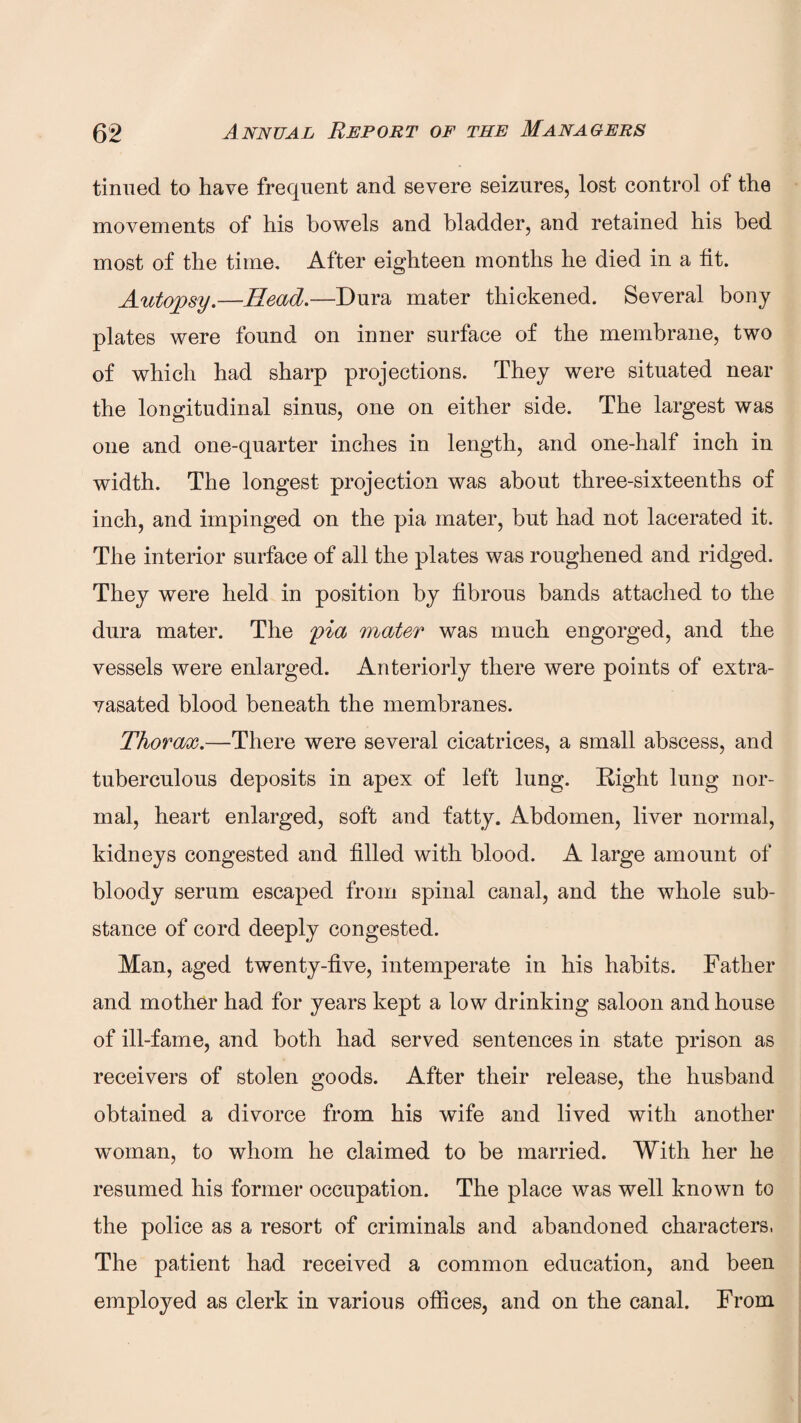 tinned to have frequent and severe seizures, lost control of the movements of his bowels and bladder, and retained his bed most of the time. After eighteen months he died in a fit. Autopsy.—Read.—Dura mater thickened. Several bony plates were found on inner surface of the membrane, two of which had sharp projections. They were situated near the longitudinal sinus, one on either side. The largest was one and one-quarter inches in length, and one-half inch in width. The longest projection was about three-sixteenths of inch, and impinged on the pia mater, but had not lacerated it. The interior surface of all the plates was roughened and ridged. They were held in position by fibrous bands attached to the dura mater. The <pia mater was much engorged, and the vessels were enlarged. Anteriorly there were points of extra- vasated blood beneath the membranes. Thor ewe.—There were several cicatrices, a small abscess, and tuberculous deposits in apex of left lung. Right lung nor¬ mal, heart enlarged, soft and fatty. Abdomen, liver normal, kidneys congested and filled with blood. A large amount of bloody serum escaped from spinal canal, and the whole sub¬ stance of cord deeply congested. Man, aged twenty-five, intemperate in his habits. Father and mother had for years kept a low drinking saloon and house of ill-fame, and both had served sentences in state prison as receivers of stolen goods. After their release, the husband obtained a divorce from his wife and lived with another woman, to whom he claimed to be married. With her he resumed his former occupation. The place was well known to the police as a resort of criminals and abandoned characters, The patient had received a common education, and been employed as clerk in various offices, and on the canal. From