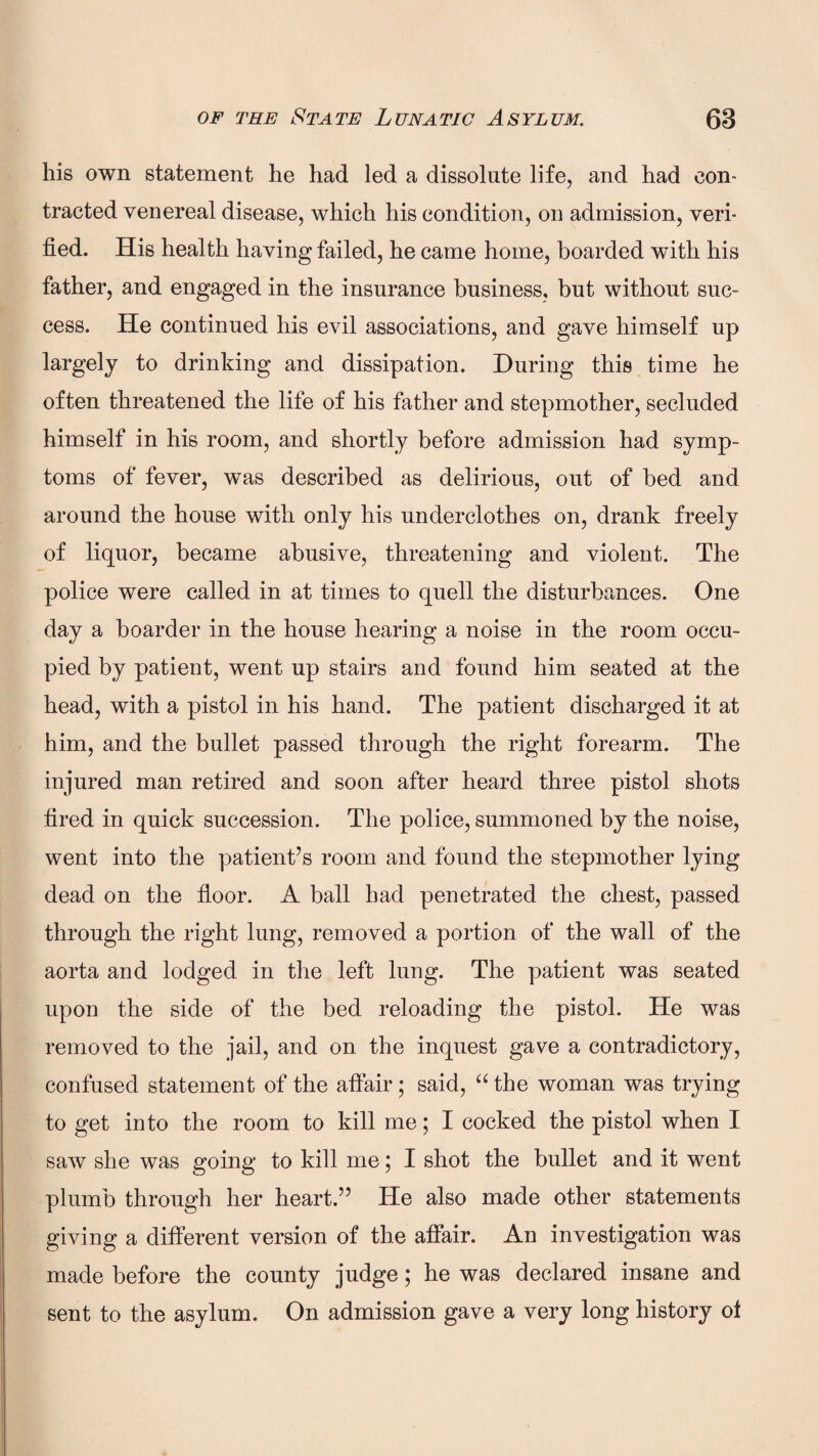 his own statement he had led a dissolute life, and had con¬ tracted venereal disease, which his condition, on admission, veri¬ fied. His health having failed, he came home, boarded with his father, and engaged in the insurance business, but without suc¬ cess. He continued his evil associations, and gave himself up largely to drinking and dissipation. During this time he often threatened the life of his father and stepmother, secluded himself in his room, and shortly before admission had symp¬ toms of fever, was described as delirious, out of bed and around the house with only his underclothes on, drank freely of liquor, became abusive, threatening and violent. The police were called in at times to quell the disturbances. One day a boarder in the house hearing a noise in the room occu¬ pied by patient, went up stairs and found him seated at the head, with a pistol in his hand. The patient discharged it at him, and the bullet passed through the right forearm. The injured man retired and soon after heard three pistol shots fired in quick succession. The police, summoned by the noise, went into the patient’s room and found the stepmother lying dead on the floor. A ball had penetrated the chest, passed through the right lung, removed a portion of the wall of the aorta and lodged in the left lung. The patient was seated upon the side of the bed reloading the pistol. He was removed to the jail, and on the inquest gave a contradictory, confused statement of the affair; said, “ the woman was trying to get into the room to kill me; I cocked the pistol when I saw she was going to kill me; I shot the bullet and it went plumb through her heart.” He also made other statements giving a different version of the affair. An investigation was made before the county judge; he was declared insane and sent to the asylum. On admission gave a very long history of