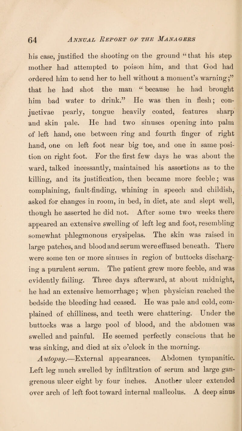 his case, justified the shooting on the ground “that his step mother had attempted to poison him, and that God had ordered him to send her to hell without a moment’s warning that he had shot the man “ because he had brought him bad water to drink.” He was then in flesh; con- juctivae pearly, tongue heavily coated, features sharp and skin pale. He had two sinuses opening into palm of left hand, one between ring and fourth finger of right hand, one on left foot near big toe, and one in same posi¬ tion on right foot. For the first few days he was about the ward, talked incessantly, maintained his assertions as to the killing, and its justification, then became more feeble; was complaining, fault-finding, whining in speech and childish, asked for changes in room, in bed, in diet, ate and slept well, though he asserted he did not. After some two weeks there appeared an extensive swelling of left leg and foot, resembling somewhat phlegmonous erysipelas. The skin was raised in large patches, and blood and serum were effused beneath. There were some ten or more sinuses in region of buttocks discharg¬ ing a purulent serum. The patient grew more feeble, and was evidently failing. Three days afterward, at about midnight, he had an extensive hemorrhage; when physician reached the bedside the bleeding had ceased. He was pale and cold, com¬ plained of chilliness, and teeth were chattering. Under the buttocks was a large pool of blood, and the abdomen was swelled and painful. He seemed perfectly conscious that he was sinking, and died at six o’clock in the morning. Autopsy.—External appearances. Abdomen tympanitic. Left leg much swelled by infiltration of serum and large gan¬ grenous ulcer eight by four inches. Another ulcer extended over arch of left foot toward internal malleolus. A deep sinus
