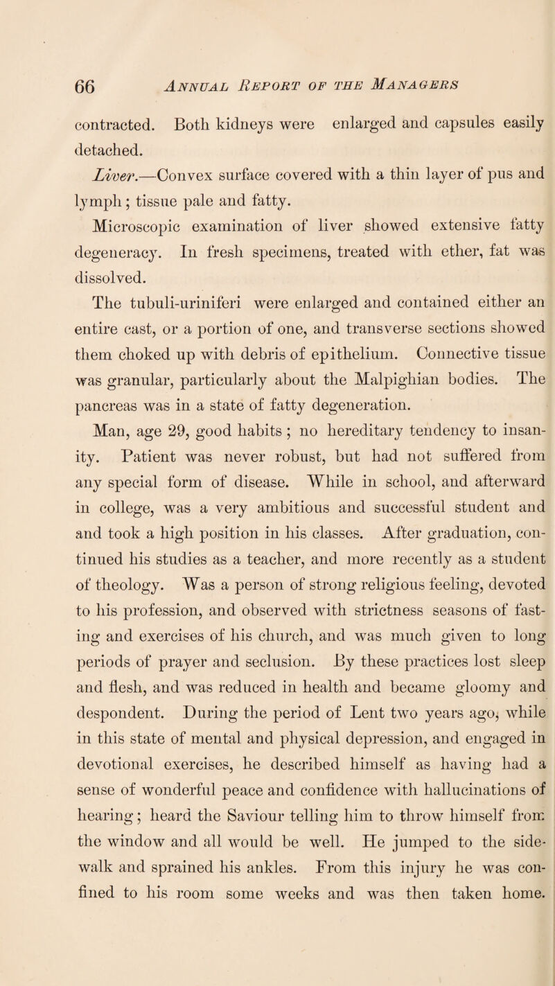 contracted. Both kidneys were enlarged and capsules easily detached. Liver.—Convex surface covered with a thin layer of pus and lymph; tissue pale and fatty. Microscopic examination of liver showed extensive fatty degeneracy. In fresh specimens, treated with ether, fat was dissolved. The tubuli-uriniferi were enlarged and contained either an entire cast, or a portion of one, and transverse sections showed them choked up with debris of epithelium. Connective tissue was granular, particularly about the Malpighian bodies. The pancreas was in a state of fatty degeneration. Man, age 29, good habits; no hereditary tendency to insan¬ ity. Patient was never robust, but had not suffered from any special form of disease. While in school, and afterward in college, was a very ambitious and successful student and and took a high position in his classes. After graduation, con¬ tinued his studies as a teacher, and more recently as a student of theology. Was a person of strong religious feeling, devoted to his profession, and observed with strictness seasons of fast¬ ing and exercises of his church, and was much given to long periods of prayer and seclusion. By these practices lost sleep and flesh, and was reduced in health and became gloomy and despondent. During the period of Lent two years ago, while in this state of mental and physical depression, and engaged in devotional exercises, he described himself as having had a sense of wonderful peace and confidence with hallucinations of hearing; heard the Saviour telling him to throw himself from the window and all would be well. He jumped to the side¬ walk and sprained his ankles. From this injury he was con¬ fined to his room some weeks and was then taken home.