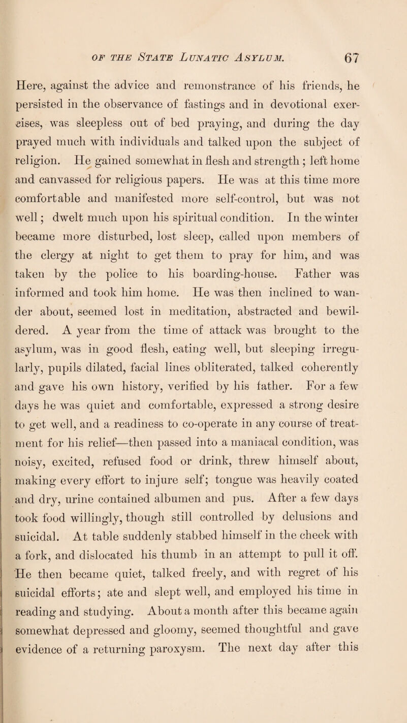 Here, against the advice and remonstrance of his friends, he persisted in the observance of fastings and in devotional exer¬ cises, was sleepless out of bed praying, and during the day prayed much with individuals and talked upon the subject of religion. He gained somewhat in flesh and strength ; left home and canvassed for religious papers. He was at this time more comfortable and manifested more self-control, but was not well; dwelt much upon his spiritual condition. In the wintei became more disturbed, lost sleep, called upon members of the clergy at night to get them to pray for him, and was taken by the police to his boarding-house. Father was informed and took him home. He was then inclined to wan¬ der about, seemed lost in meditation, abstracted and bewil¬ dered. A year from the time of attack was brought to the asylum, was in good flesh, eating well, but sleeping irregu¬ larly, pupils dilated, facial lines obliterated, talked coherently and gave his own history, verified by his father. For a few days he was quiet and comfortable, expressed a strong desire to get well, and a readiness to co-operate in any course of treat¬ ment for his relief—then passed into a maniacal condition, was noisy, excited, refused food or drink, threw himself about, making every effort to injure self; tongue was heavily coated and dry, urine contained albumen and pus. After a few days took food willingly, though still controlled by delusions and suicidal. At table suddenly stabbed himself in the cheek with a fork, and dislocated his thumb in an attempt to pull it off. He then became quiet, talked freely, and with regret of his suicidal efforts; ate and slept well, and employed his time in reading and studying. About a month after this became again somewhat depressed and gloomy, seemed thoughtful and gave evidence of a returning paroxysm. The next day after this