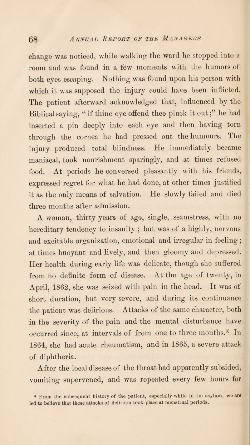 change was noticed, while walking the ward he stepped into a room and was found in a few moments with the humors of both eyes escaping. Nothing was found upon his person with which it was supposed the injury could have been inflicted. The patient afterward acknowledged that, influenced by the Biblical saying, a if thine eye offend thee pluck it outhe had inserted a pin deeply into each eye and then having torn through the cornea he had pressed out the humours. The injury produced total blindness. He immediately became maniacal, took nourishment sparingly, and at times refused food. At periods he conversed pleasantly with his friends, expressed regret for what he had done, at other times justified it as the only means of salvation. He slowly failed and died. three months after admission. A woman, thirty years of age, single, seamstress, with no hereditary tendency to insanity ; but was of a highly, nervous and excitable organization, emotional and irregular in feeling; at times buoyant and lively, and then gloomy and depressed. Her health during early life was delieate, though she suffered from no definite form of disease. At the age of twenty, in April, 1862, she was seized with pain in the head. It was of short duration, but very severe, and during its continuance the patient was delirious. Attacks of the same character, both in the severity of the pain and the mental disturbance have occurred since, at intervals of from one to three months.* In 1864, she had acute rheumatism, and in 1865, a severe attack of diphtheria. After the local disease of the throat had apparently subsided, vomiting supervened, and was repeated every few hours for * From the subsequent history of the patient, especially while in the asylum, we are led to believe that these attacks of delirium took place at menstrual periods.