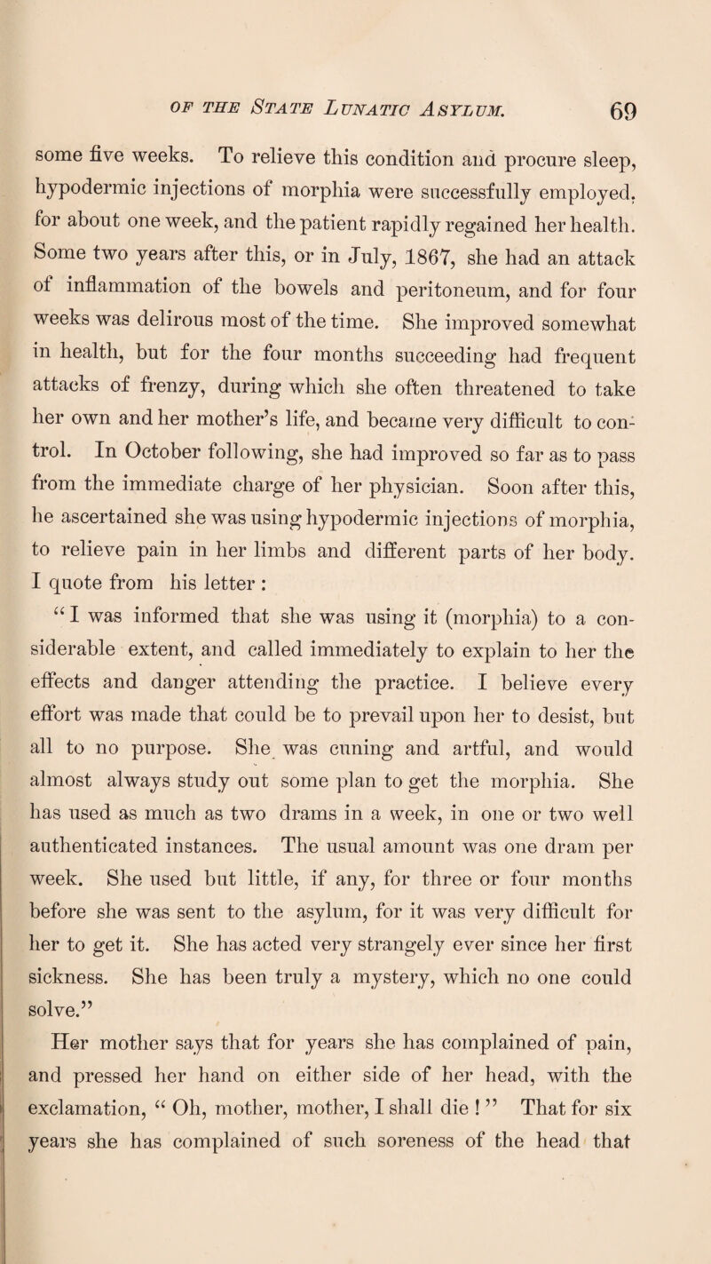 some five weeks. To relieve this condition and procure sleep, hypodermic injections of morphia were successfully employed, for about one week, and the patient rapidly regained her health. Some two years after this, or in July, 1867, she had an attack of inflammation of the bowels and peritoneum, and for four weeks was delirous most of the time. She improved somewhat in health, but for the four months succeeding had frequent attacks of frenzy, during which she often threatened to take her own and her mother’s life, and became very difficult to con¬ trol. In October following, she had improved so far as to pass from the immediate charge of her physician. Soon after this, he ascertained she was using hypodermic injections of morphia, to relieve pain in her limbs and different parts of her body. I quote from his letter : “ I was informed that she was using it (morphia) to a con¬ siderable extent, and called immediately to explain to her the effects and danger attending the practice. I believe every effort was made that could be to prevail upon her to desist, but all to no purpose. She was cuning and artful, and would almost always study out some plan to get the morphia. She has used as much as two drams in a week, in one or two well authenticated instances. The usual amount was one dram per week. She used but little, if any, for three or four months before she was sent to the asylum, for it was very difficult for her to get it. She has acted very strangely ever since her first sickness. She has been truly a mystery, which no one could solve.” Her mother says that for years she has complained of pain, and pressed her hand on either side of her head, with the exclamation, “ Oh, mother, mother, I shall die ! ” That for six years she has complained of such soreness of the head that