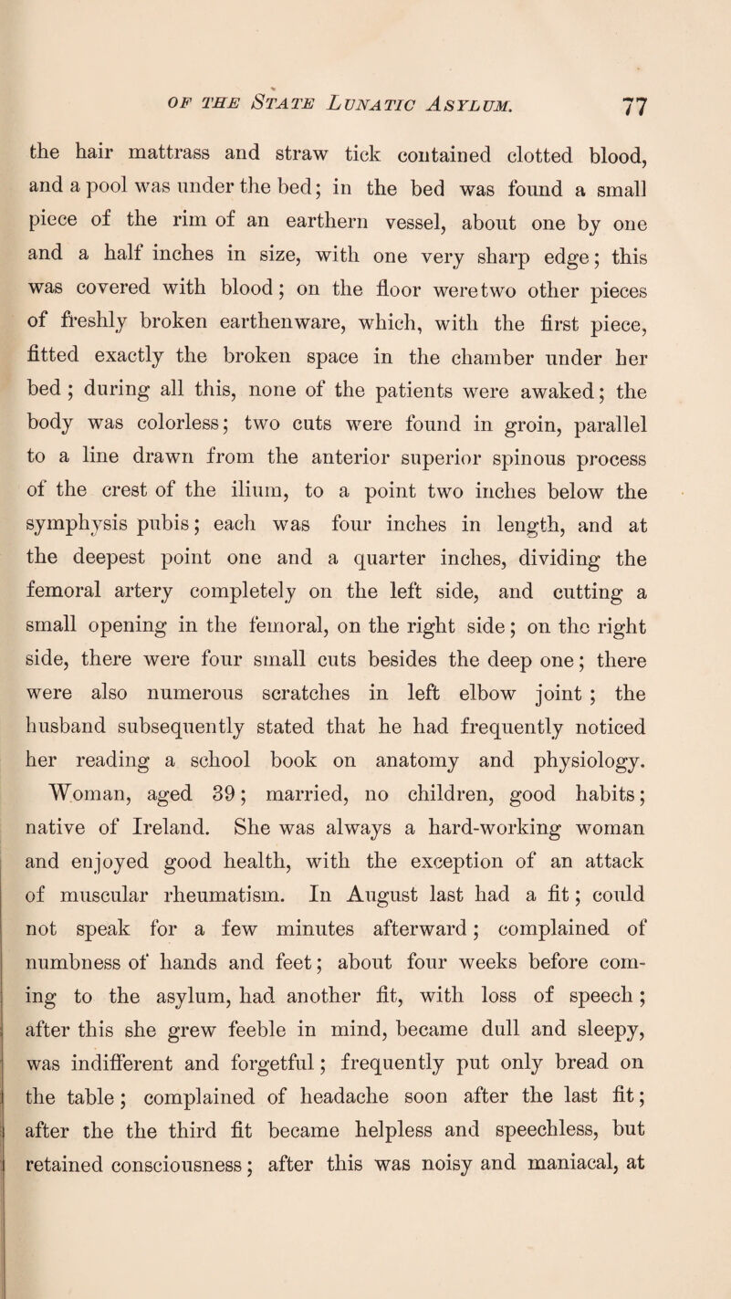 % of the State Lunatic Asylum. 77 the hair mattrass and straw tick contained clotted blood, and a pool was under the bed; in the bed was found a small piece of the rim of an earthern vessel, about one by one and a halt inches in size, with one very sharp edge; this was covered with blood; on the floor were two other pieces of freshly broken earthenware, which, with the first piece, fitted exactly the broken space in the chamber under her bed ; during all this, none of the patients were awaked; the body was colorless; two cuts were found in groin, parallel to a line drawn from the anterior superior spinous process of the crest of the ilium, to a point two inches below the symphysis pubis; each was four inches in length, and at the deepest point one and a quarter inches, dividing the femoral artery completely on the left side, and cutting a small opening in the femoral, on the right side; on the right side, there were four small cuts besides the deep one; there were also numerous scratches in left elbow joint ; the husband subsequently stated that he had frequently noticed her reading a school book on anatomy and physiology. Woman, aged 39; married, no children, good habits; native of Ireland. She was always a hard-working woman and enjoyed good health, with the exception of an attack of muscular rheumatism. In August last had a fit; could not speak for a few minutes afterward; complained of numbness of hands and feet; about four weeks before com¬ ing to the asylum, had another fit, with loss of speech; after this she grew feeble in mind, became dull and sleepy, was indifferent and forgetful; frequently put only bread on the table; complained of headache soon after the last fit; after the the third fit became helpless and speechless, but retained consciousness; after this was noisy and maniacal, at