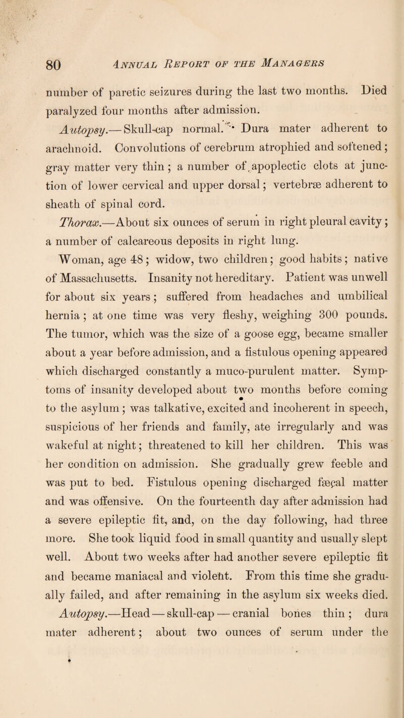 number of paretic seizures during the last two months. Died paralyzed four months after admission. Autopsy.— Skull-cap normal. ’• Dura mater adherent to arachnoid. Convolutions of cerebrum atrophied and softened ; gray matter very thin ; a number of . apoplectic clots at junc¬ tion of lower cervical and upper dorsal; vertebrae adherent to sheath of spinal cord. Thorax.—About six ounces of serum in right pleural cavity; a number of calcareous deposits in right lung. Woman, age 48; widow, two children; good habits; native of Massachusetts. Insanity not hereditary. Patient was unwell for about six years; suffered from headaches and umbilical hernia ; at one time was very fleshy, weighing 300 pounds. The tumor, which was the size of a goose egg, became smaller about a year before admission, and a fistulous opening appeared which discharged constantly a muco-purulent matter. Symp¬ toms of insanity developed about two months before coming to the asylum; was talkative, excited and incoherent in speech, suspicious of her friends and family, ate irregularly and was wakeful at night; threatened to kill her children. This was her condition on admission. She gradually grew feeble and was put to bed. Fistulous opening discharged ffepal matter and was offensive. On the fourteenth day after admission had a severe epileptic fit, and, on the day following, had three more. She took liquid food in small quantity and usually slept well. About two weeks after had another severe epileptic fit and became maniacal and violeht. From this time she gradu¬ ally failed, and after remaining in the asylum six weeks died. Autopsy.—Head — skull-cap — cranial bones thin; dura mater adherent; about two ounces of serum under the