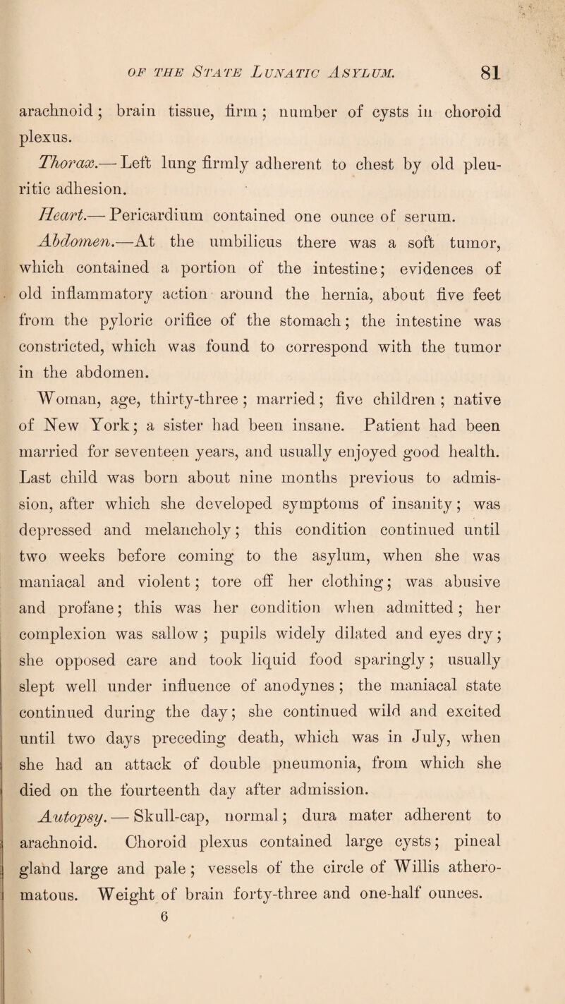 arachnoid; brain tissue, firm; number of cysts in choroid plexus. Thorax.— Left lung firmly adherent to chest by old pleu¬ ritic adhesion. Heart.— Pericardium contained one ounce of serum. Abdomen.—At the umbilicus there was a soft tumor, which contained a portion of the intestine; evidences of old inflammatory action around the hernia, about five feet from the pyloric orifice of the stomach; the intestine was constricted, which was found to correspond with the tumor in the abdomen. Woman, age, thirty-three ; married; five children; native of New York; a sister had been insane. Patient had been married for seventeen years, and usually enjoyed good health. Last child was born about nine months previous to admis¬ sion, after which she developed symptoms of insanity; was depressed and melancholy; this condition continued until two weeks before coming to the asylum, when she was maniacal and violent; tore off her clothing; was abusive and profane; this was her condition when admitted; her complexion was sallow ; pupils widely dilated and eyes dry; she opposed care and took liquid food sparingly; usually slept well under influence of anodynes ; the maniacal state continued during the day; she continued wild and excited until two days preceding death, which was in July, when she had an attack of double pneumonia, from which she died on the fourteenth day after admission. Autopsy. — Skull-cap, normal; dura mater adherent to arachnoid. Choroid plexus contained large cysts; pineal gland large and pale; vessels of the circle of Willis athero¬ matous. Weight of brain forty-three and one-half ounces. 6