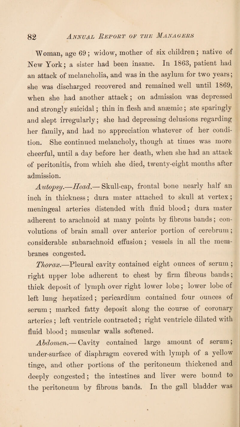 Woman, age 69; widow, mother of six children 5 native of New York; a sister had been insane. In 1863, patient had an attack of melancholia, and was in the asylum for two years; she was discharged recovered and remained well until 1869, when she had another attack ; on admission was depressed and strongly suicidal; thin in flesh and ansemic ; ate sparingly and slept irregularly; she had depressing delusions regarding her family, and had no appreciation whatever of her condi¬ tion. She continued melancholy, though at times was more cheerful, until a day before her death, when she had an attack of peritonitis, from which she died, twenty-eight months after admission. Autopsy.—Head.— Skull-cap, frontal bone nearly half an inch in thickness; dura mater attached to skull at vertex; meningeal arteries distended with fluid blood; dura mater adherent to arachnoid at many points by fibrous bands; con¬ volutions of brain small over anterior portion of cerebrum; considerable subarachnoid effusion; vessels in all the mem¬ branes congested. Thorax.—Pleural cavity contained eight ounces of serum ; right upper lobe adherent to chest by firm fibrous bands; thick deposit of lymph over right lower lobe; lower lobe of left lung hepatized; pericardium contained four ounces of serum ; marked fatty deposit along the course of coronary arteries ; left ventricle contracted; right ventricle dilated with fluid blood; muscular walls softened. Abdomen.— Cavity contained large amount of serum; under-surface of diaphragm covered with lymph of a yellow tinge, and other portions of the peritoneum thickened and deeply congested; the intestines and liver were bound to the peritoneum by fibrous bands. In the gall bladder was
