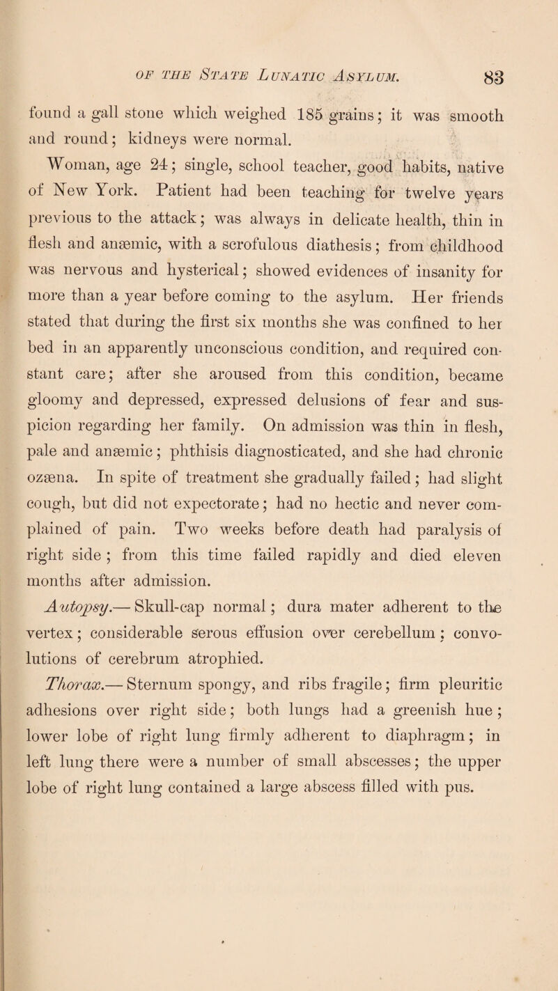 found a gall stone which, weighed 185 grains; it was smooth and round; kidneys were normal. Woman, age 24; single, school teacher, good habits, native of New York. Patient had been teaching for twelve y^ars previous to the attack; was always in delicate health, thin in flesh and anaemic, with a scrofulous diathesis; from childhood was nervous and hysterical; showed evidences of insanity for more than a year before coming to the asylum. Her friends stated that during the first six months she was confined to her bed in an apparently unconscious condition, and required con¬ stant care; after she aroused from this condition, became gloomy and depressed, expressed delusions of fear and sus¬ picion regarding her family. On admission was thin in flesh, pale and anaemic; phthisis diagnosticated, and she had chronic ozaena. In spite of treatment she gradually failed; had slight cough, but did not expectorate; had no hectic and never com¬ plained of pain. Two weeks before death had paralysis of right side ; from this time failed rapidly and died eleven months after admission. Autopsy.— Skull-cap normal ; dura mater adherent to the vertex; considerable serous effusion over cerebellum ; convo- lutions of cerebrum atrophied. Thorax.— Sternum spongy, and ribs fragile; firm pleuritic adhesions over right side; both lungs had a greenish hue ; lower lobe of right lung firmly adherent to diaphragm; in left lung there were a number of small abscesses; the upper lobe of right lung contained a large abscess filled with pus.