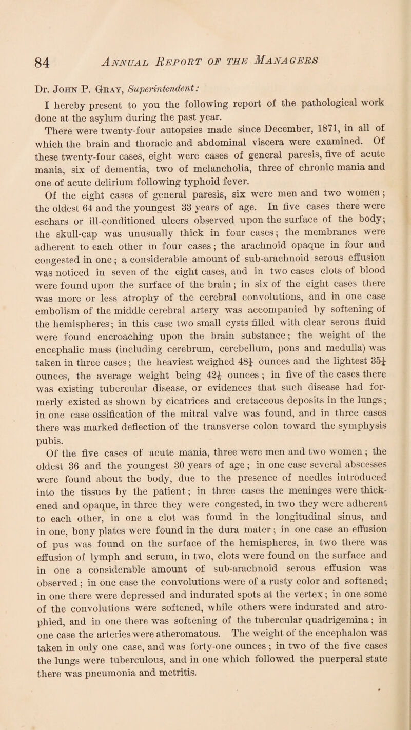 Dr. John P. Gray, Superintendent: I hereby present to you the following report of the pathological work done at the asylum during the past year. There were twenty-four autopsies made since December, 1871, in all of which the brain and thoracic and abdominal viscera were examined. Of these twenty-four cases, eight were cases of general paresis, five of acute mania, six of dementia, two of melancholia, three of chronic mania and one of acute delirium following typhoid fever. Of the eight cases of general paresis, six were men and two women; the oldest 64 and the youngest 83 years of age. In five cases there were eschars or ill-conditioned ulcers observed upon the surface of the body; the skull-cap was unusually thick in four cases; the membranes were adherent to each other m four cases; the arachnoid opaque in four and congested in one ; a considerable amount of sub-araclmoid serous effusion was noticed in seven of the eight cases, and in two cases clots of blood were found upon the surface of the brain; in six of the eight cases there was more or less atrophy of the cerebral convolutions, and in one case embolism of the middle cerebral artery was accompanied by softening of the hemispheres; in this case two small cysts filled with clear serous fluid were found encroaching upon the brain substance; the weight of the encephalic mass (including cerebrum, cerebellum, pons and medulla) was taken in three cases; the heaviest weighed 48^ ounces and the lightest 351- ounces, the average weight being 42-J- ounces ; in five of the cases there was existing tubercular disease, or evidences that such disease had for¬ merly existed as shown by cicatrices and cretaceous deposits in the lungs; in one case ossification of the mitral valve was found, and in three cases there was marked deflection of the transverse colon toward the symphysis pubis. Of the five cases of acute mania, three were men and two women ; the oldest 36 and the youngest 30 years of age; in one case several abscesses were found about the body, due to the presence of needles introduced into the tissues by the patient; in three cases the meninges were thick¬ ened and opaque, in three they were congested, in two they were adherent to each other, in one a clot was found in the longitudinal sinus, and in one, bony plates were found in the dura mater; in one case an effusion of pus was found on the surface of the hemispheres, in twro there was effusion of lymph and serum, in two, clots were found on the surface and in one a considerable amount of sub-arachnoid serous effusion was observed; in one case the convolutions were of a rusty color and softened; in one there were depressed and indurated spots at the vertex; in one some of the convolutions were softened, while others were indurated and atro¬ phied, and in one there was softening of the tubercular quadrigemina; in one case the arteries were atheromatous. The weight of the encephalon was taken in only one case, and was forty-one ounces ; in two of the five cases the lungs were tuberculous, and in one which followed the puerperal state there was pneumonia and metritis.