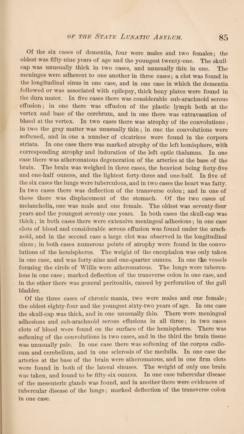 Of the six cases of dementia, four were males and two females; the oldest was fifty-nine years of age and the youngest twenty-one. The skull¬ cap was unusually thick in two cases, and unusually thin in one. The meninges were adherent to one another in three cases; a clot was found in the longitudinal sinus in one case, and in one case in which the dementia followed or was associated with epilepsy, thick bony plates were found in the dura mater. In five cases there was considerable sub-arachnoid serous effusion; in one there was effusion of the plastic lymph both at the vertex and base of the cerebrum, and in one there was extravasation of blood at the vertex. In two cases there was atrophy of the convolutions ; in two the gray matter was unusually thin; in one the convolutions were softened, and in one a number of cicatrices were found in the corpora striata. In one case there was marked atrophy of the left hemisphere, with corresponding atrophy and induration of the left optic thalamus. In one case there was atheromatous degeneration of the arteries at the base of the brain. The brain was weighed in three cases, the heaviest being forty-five and one-half ounces, and the lightest forty-three and one-half. In five of the six cases the lungs were tuberculous, and in two cases the heart was fatty. In two cases there was deflection of the transverse colon; and in one of these there was displacement of the stomach. Of the two cases of melancholia, one was male and one female. The oldest was seventy-four years and the youngest seventy one years. In both cases the skull-cap was thick; in both cases there were extensive meningeal adhesions; in one case clots of blood and considerable serous effusion was found under the arach¬ noid, and in the second case a large clot was observed in the longitudinal sinus; in both cases numerous points of atrophy were found in the convo¬ lutions of the hemispheres. The weight of the encephalon was only taken in one case, and was forty-nine and one-quarter ounces. In one the vessels forming the circle of Willis were atheromatous. The lungs were tubercu¬ lous in one case; marked deflection of the transverse colon in one case, and in the other there was general peritonitis, caused by perforation of the gall bladder. Of the three cases of chronic mania, two were males and one female; the oldest eighty-four and the youngest sixty-two years of age. In one case the skull-cap was thick, and in one unusually thin. There were meningeal adhesions and sub-arachnoid serous effusions in all three; in two cases clots of blood were found on the surface of the hemispheres. There was softening of the convolutions in two cases, and in the third the brain tissue was unusually pale. In one case there was softening of the corpus callo¬ sum and cerebellum, and in one sclerosis of the medulla. In one case the arteries at the base of the brain were atheromatous, and in one firm clots were found in both of the lateral sinuses. The weight of only one brain was taken, and found to be fifty-six ounces. In one case tubercular disease of the mesenteric glands was found, and in another there were evidences of tubercular disease of the lungs; marked deflection of the transverse colon in one case.