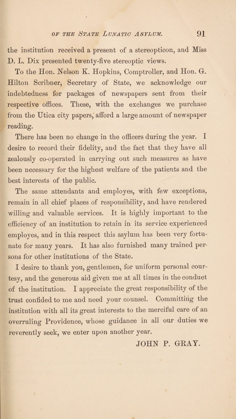 the institution received a present of a stereopticon, and Miss D. L. Dix presented twenty-five stereoptic views. To the Hon. Uelson K. Hopkins, Comptroller, and Hon. G. Hilton Scribner, Secretary of State, we acknowledge our indebtedness for packages of newspapers sent from their respective offices. These, with the exchanges we purchase from the Utica city papers, afford a large amount of newspaper reading. There has been no change in the officers during the year. I desire to record their fidelity, and the fact that they have all zealously co-operated in carrying out such measures as have been necessary for the highest welfare of the patients and the best interests of the public. The same attendants and employes, with few exceptions, remain in all chief places of responsibility, and have rendered willing and valuable services. It is highly important to the efficiency of an institution to retain in its service experienced employes, and in this respect this asylum has been very fortu¬ nate for many years. It has also furnished many trained per¬ sons for other institutions of the State. I desire to thank you, gentlemen, for uniform personal cour¬ tesy, and the generous aid given me at all times in the conduct of the institution. I appreciate the great responsibility of the trust confided to me and need your counsel. Committing the institution with all its great interests to the merciful care of an overruling Providence, whose guidance in all our duties we reverently seek, we enter upon another year. JOHN P. GEAY.