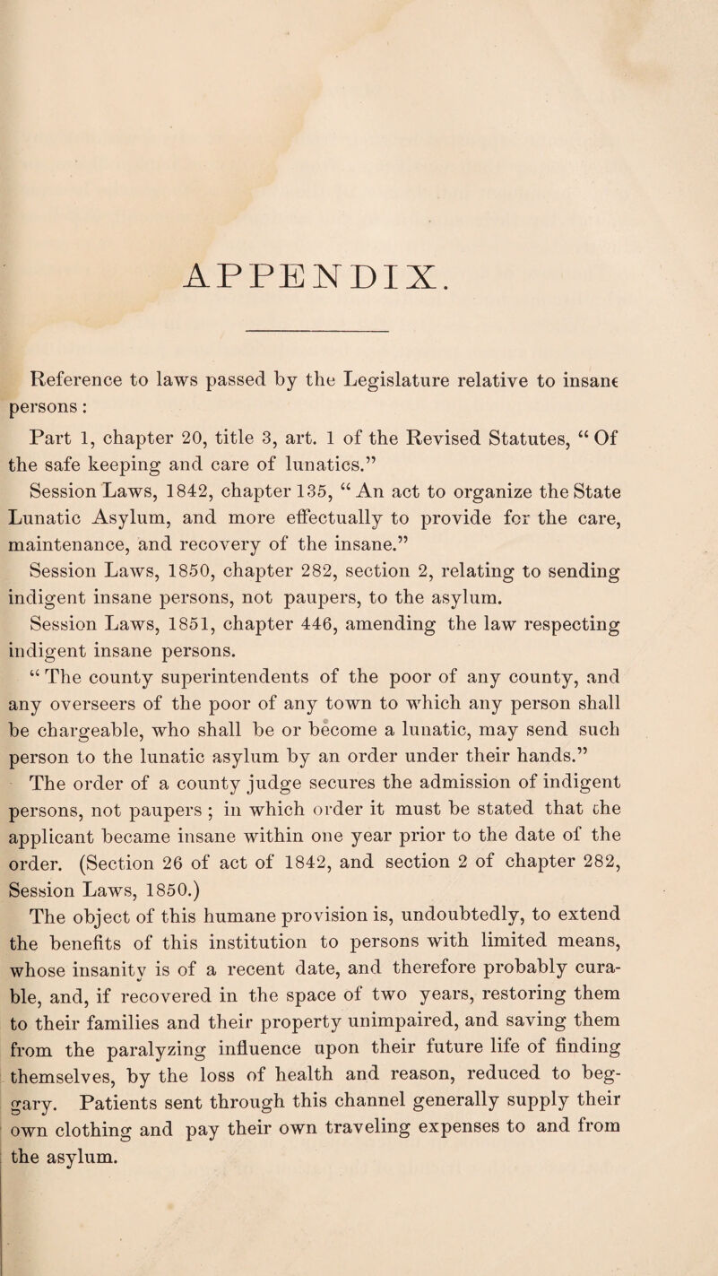 APPENDIX. Reference to laws passed by the Legislature relative to insane persons: Part 1, chapter 20, title 3, art. 1 of the Revised Statutes, “Of the safe keeping and care of lunatics.” Session Laws, 1842, chapter 135, “An act to organize the State Lunatic Asylum, and more effectually to provide for the care, maintenance, and recovery of the insane.” Session Laws, 1850, chapter 282, section 2, relating to sending indigent insane persons, not paupers, to the asylum. Session Laws, 1851, chapter 446, amending the law respecting indigent insane persons. “ The county superintendents of the poor of any county, and any overseers of the poor of any town to which any person shall be chargeable, who shall be or become a lunatic, may send such person to the lunatic asylum by an order under their hands.” The order of a county judge secures the admission of indigent persons, not paupers ; in which order it must be stated that the applicant became insane within one year prior to the date of the order. (Section 26 of act of 1842, and section 2 of chapter 282, Session Laws, 1850.) The object of this humane provision is, undoubtedly, to extend the benefits of this institution to persons with limited means, whose insanity is of a recent date, and therefore probably cura¬ ble, and, if recovered in the space of two years, restoring them to their families and their property unimpaired, and saving them from the paralyzing influence upon their future life of finding themselves, by the loss of health and reason, reduced to beg¬ gary. Patients sent through this channel generally supply their own clothing and pay their own traveling expenses to and from the asylum.