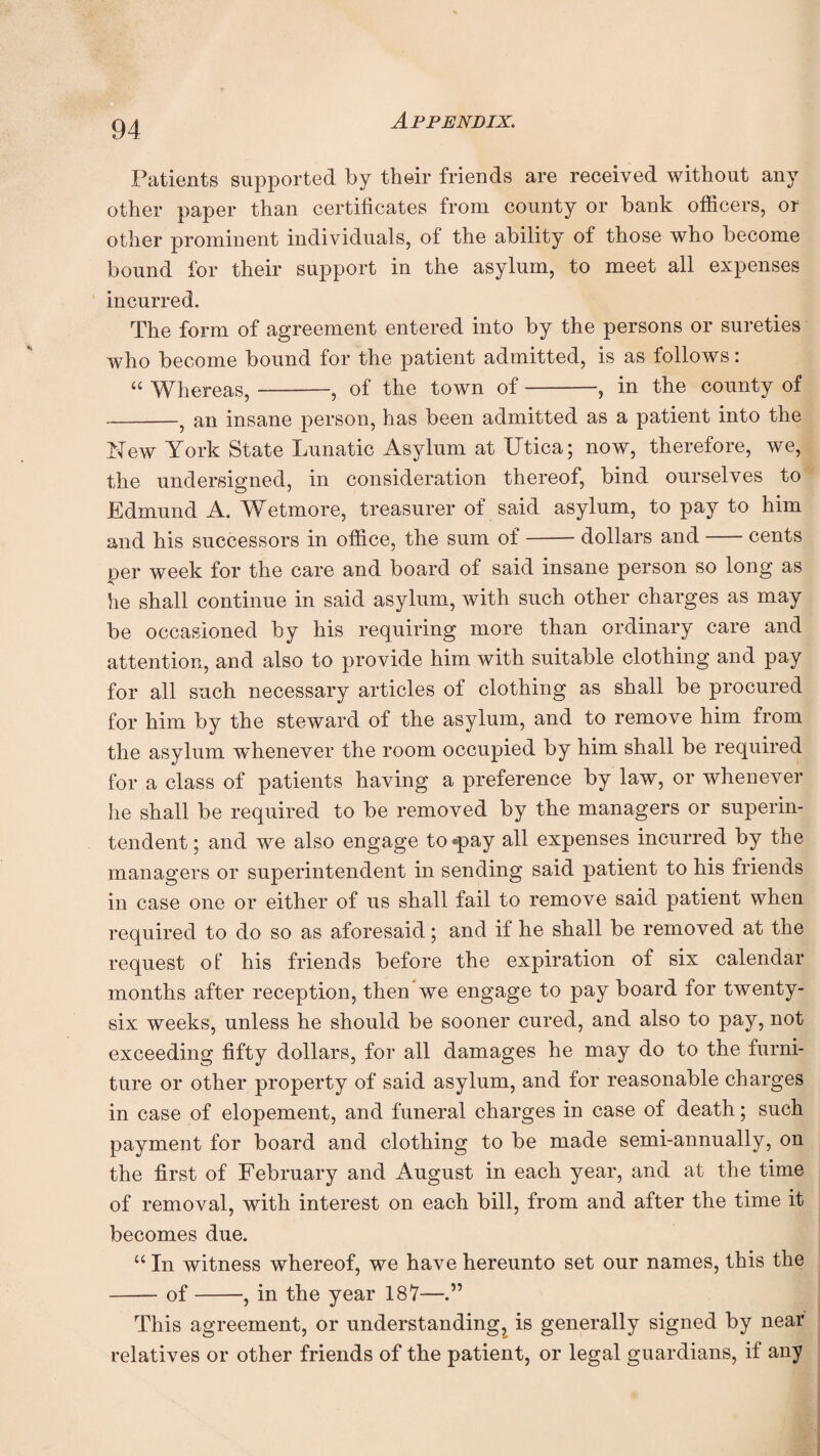 Patients supported by their friends are received without any other paper than certificates from county or bank officers, or other prominent individuals, of the ability of those who become bound for their support in the asylum, to meet all expenses incurred. The form of agreement entered into by the persons or sureties who become bound for the patient admitted, is as follows: “ Whereas,-, of the town of-, in the county of -? an insane person, has been admitted as a patient into the Eew York State Lunatic Asylum at Utica; now, therefore, we, the undersigned, in consideration thereof, bind ourselves to Edmund A. Wetmore, treasurer of said asylum, to pay to him and his successors in office, the sum of-dollars and-cents per week for the care and board of said insane person so long as he shall continue in said asylum, with such other charges as may be occasioned by his requiring more than ordinary care and attention, and also to provide him with suitable clothing and pay for all such necessary articles of clothing as shall be procured for him by the steward of the asylum, and to remove him from the asylum whenever the room occupied by him shall be required for a class of patients having a preference by law, or whenever he shall be required to be removed by the managers or superin¬ tendent ; and we also engage to ®pay all expenses incurred by the managers or superintendent in sending said patient to his friends in case one or either of us shall fail to remove said patient when required to do so as aforesaid; and if he shall be removed at the request ot‘ his friends before the expiration of six calendar months after reception, then we engage to pay board for twenty- six weeks, unless he should be sooner cured, and also to pay, not exceeding fifty dollars, for all damages he may do to the furni¬ ture or other property of said asylum, and for reasonable charges in case of elopement, and funeral charges in case of death; such payment for board and clothing to be made semi-annually, on the first of February and August in each year, and at the time of removal, with interest on each bill, from and after the time it becomes due. “ In witness whereof, we have hereunto set our names, this the -of-, in the year 187— This agreement, or understanding, is generally signed by near relatives or other friends of the patient, or legal guardians, if any