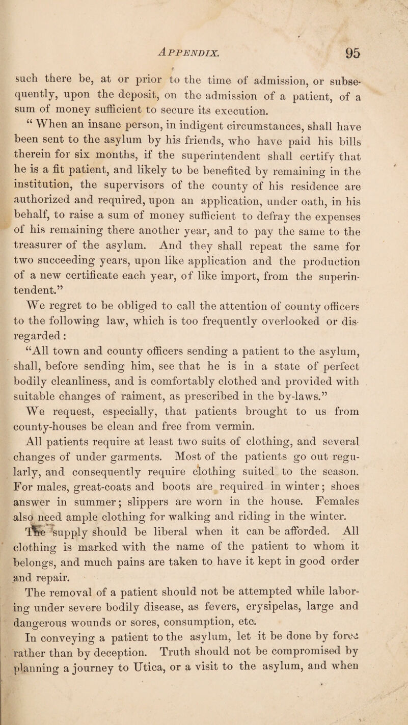 such there be, at or prior to the time of admission, or subse¬ quently, upon the deposit, on the admission of a patient, of a sum of money sufficient to secure its execution. “ When an insane person, in indigent circumstances, shall have been sent to the asylum by his friends, who have paid his bills therein for six months, if the superintendent shall certify that he is a fit patient, and likely to be benefited by remaining in the institution, the supervisors of the county of his residence are authorized and required, upon an application, under oath, in his behalf, to raise a sum of money sufficient to defray the expenses of his remaining there another year, and to pay the same to the treasurer of the asylum. And they shall repeat the same for two succeeding years, upon like application and the production of a new certificate each year, of like import, from the superin¬ tendent.” We regret to be obliged to call the attention of county officers to the following law, which is too frequently overlooked or dis¬ regarded : “All town and county officers sending a patient to the asylum, shall, before sending him, see that he is in a state of perfect bodily cleanliness, and is comfortably clothed and provided with suitable changes of raiment, as prescribed in the by-laws.” We request, especially, that patients brought to us from county-houses be clean and free from vermin. All patients require at least two suits of clothing, and several changes of under garments. Most of the patients go out regu¬ larly, and consequently require clothing suited to the season. For males, great-coats and boots are required in winter; shoes answer in summer; slippers are worn in the house. Females also need ample clothing for walking and riding in the winter. r[%e 'supply should be liberal when it can be afforded. All clothing is marked with the name of the patient to whom it belongs, and much pains are taken to have it kept in good order and repair. The removal of a patient should not be attempted while labor¬ ing under severe bodily disease, as fevers, erysipelas, large and dangerous wounds or sores, consumption, etc. In conveying a patient to the asylum, let it be done by force rather than by deception. Truth should not be compromised by planning a journey to Utica, or a visit to the asylum, and when