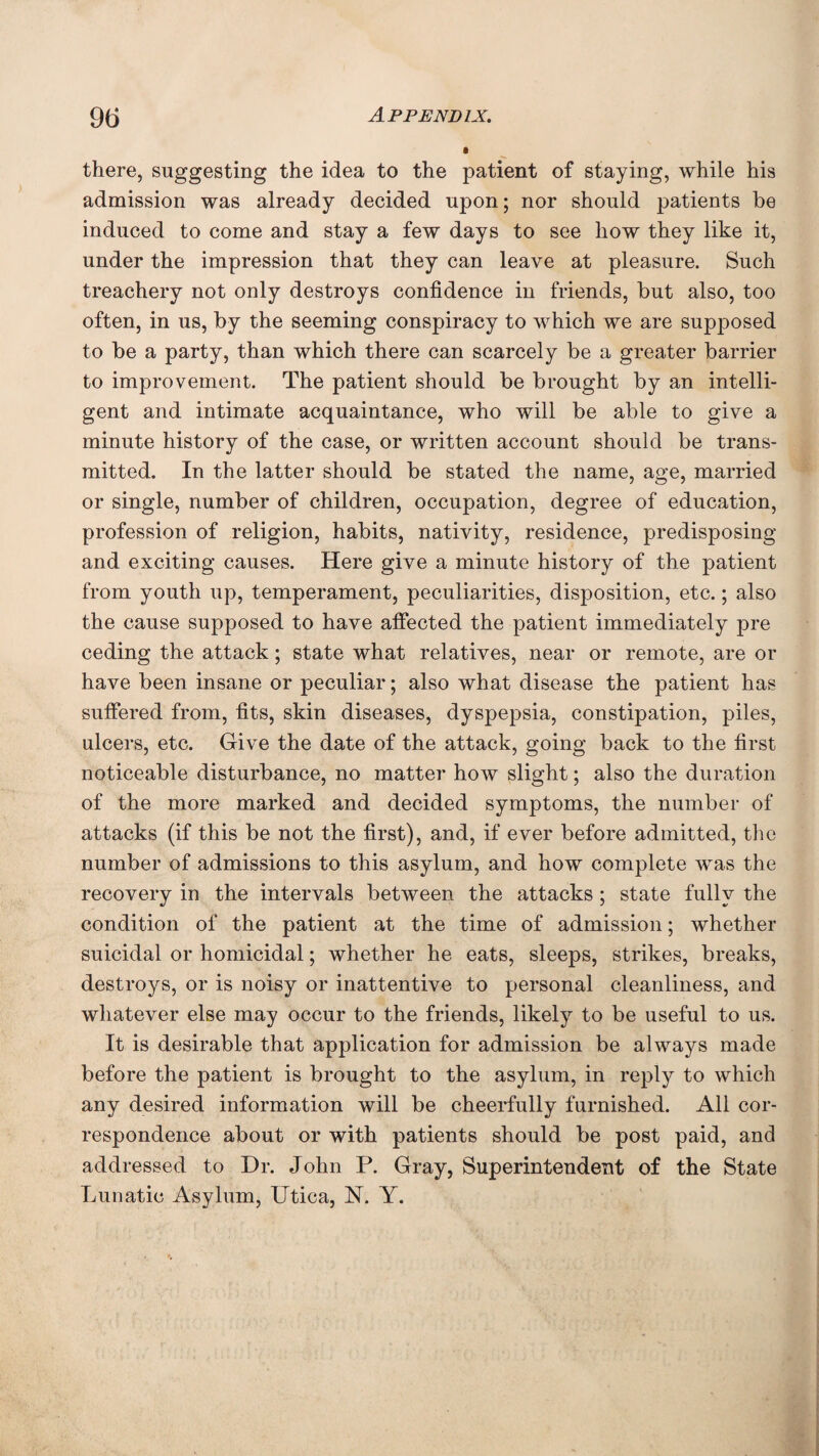 there, suggesting the idea to the patient of staying, while his admission was already decided upon; nor should patients be induced to come and stay a few days to see how they like it, under the impression that they can leave at pleasure. Such treachery not only destroys confidence in friends, but also, too often, in us, by the seeming conspiracy to which we are supposed to be a party, than which there can scarcely be a greater barrier to improvement. The patient should be brought by an intelli¬ gent and intimate acquaintance, who will be able to give a minute history of the case, or written account should be trans¬ mitted. In the latter should be stated the name, age, married or single, number of children, occupation, degree of education, profession of religion, habits, nativity, residence, predisposing and exciting causes. Here give a minute history of the patient from youth up, temperament, peculiarities, disposition, etc.; also the cause supposed to have affected the patient immediately pre ceding the attack; state what relatives, near or remote, are or have been insane or peculiar; also what disease the patient has suffered from, fits, skin diseases, dyspepsia, constipation, piles, ulcers, etc. Give the date of the attack, going back to the first noticeable disturbance, no matter how slight; also the duration of the more marked and decided symptoms, the number of attacks (if this be not the first), and, if ever before admitted, the number of admissions to this asylum, and how complete was the recovery in the intervals between the attacks ; state fully the condition of the patient at the time of admission; whether suicidal or homicidal; whether he eats, sleeps, strikes, breaks, destroys, or is noisy or inattentive to personal cleanliness, and whatever else may occur to the friends, likely to be useful to us. It is desirable that application for admission be always made before the patient is brought to the asylum, in reply to which any desired information will be cheerfully furnished. All cor¬ respondence about or with patients should be post paid, and addressed to Dr. John P. Gray, Superintendent of the State Lunatic Asylum, Utica, N. Y.