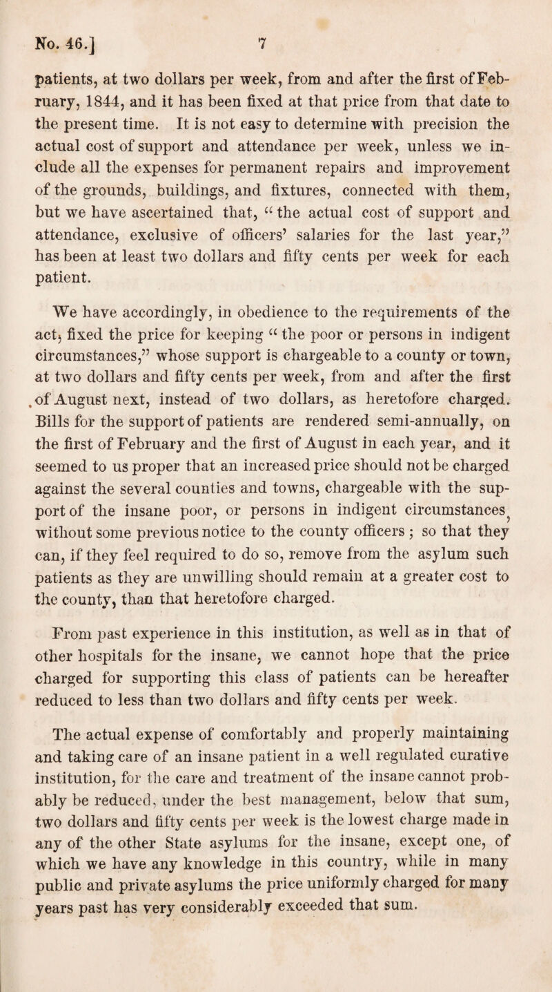 patients, at two dollars per week, from and after the first of Feb¬ ruary, 1844, and it has been fixed at that price from that date to the present time. It is not easy to determine with precision the actual cost of support and attendance per week, unless we in¬ clude all the expenses for permanent repairs and improvement of the grounds, buildings, and fixtures, connected with them, but wre have ascertained that, u the actual cost of support and attendance, exclusive of officers’ salaries for the last year,” has been at least two dollars and fifty cents per week for each patient. We have accordingly, in obedience to the requirements of the act} fixed the price for keeping u the poor or persons in indigent circumstances,” whose support is chargeable to a county or town, at two dollars and fifty cents per week, from and after the first , of August next, instead of two dollars, as heretofore charged. Eills for the support of patients are rendered semi-annually, on the first of February and the first of August in each year, and it seemed to us proper that an increased price should not be charged against the several counties and towns, chargeable with the sup¬ port of the insane poor, or persons in indigent circumstances without some previous notice to the county officers ; so that they can, if they feel required to do so, remove from the asylum such patients as they are unwilling should remain at a greater cost to the county, than that heretofore charged. From past experience in this institution, as well as in that of other hospitals for the insane, we cannot hope that the price charged for supporting this class of patients can be hereafter reduced to less than two dollars and fifty cents per week. The actual expense of comfortably and properly maintaining and taking care of an insane patient in a well regulated curative institution, for the care and treatment of the insane cannot prob¬ ably be reduced, under the best management, below that sum, two dollars and fifty cents per week is the lowest charge made in any of the other State asylums for the insane, except one, of which we have any knowledge in this country, while in many public and private asylums the price uniformly charged for many years past has very considerably exceeded that sum.