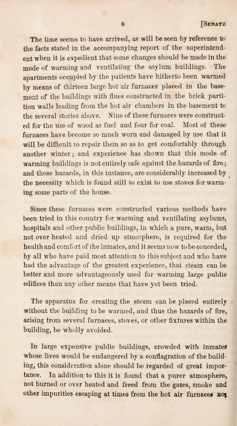 The time seems to have arrived, as will be seen by reference to the facts stated in the accompanying report of the superintend¬ ent when it is expedient that some changes should be made in the mode of warming and ventilating the asylum buildings. The apartments occupied by the patients have hitherto been warmed by means of thirteen large hot air furnaces placed in the base¬ ment of the buildings with flues constructed in the brick parti¬ tion walls leading from the hot air chambers in the basement to the several stories above. Nine of these furnaces were construct¬ ed for the use of wood as fuel and four for coal. Most ol these furnaces have become so much worn and damaged by use that it will be difficult to repair them so as to get comfortably through another winter; and experience has shown that this mode of warming buildings is not entirely safe against the hazards of fire; and those hazards, in this instance, are considerably increased by the necessity which is found still to exist to use stoves for warm¬ ing some parts of the house. Since these furnaces were constructed various methods have been tried in this country for warming and ventilating asylums, hospitals and other public buildings, in which a pure, warm, but not over heated and dried up atmosphere, is required for the health and comfort of the inmates, and it seems now to be conceded, by all who have paid most attention to this subject and who have had the advantage of the greatest experience, that steam can be better and more advantageously used for warming large public edifices than any other means that have yet been tried. The apparatus for creating the steam can be placed entirely without the building to be warmed, and thus the hazards of fire, arising from several furnaces, stoves, or other fixtures within the building, be wholly avoided. In large expensive public buildings, crowded with inmates whose lives would be endangered by a conflagration of the build¬ ing, this consideration alone should be regarded of great impor¬ tance. In addition to this it is found that a purer atmosphere^ not burned or over heated and freed from the gases, smoke and other impurities escaping at times from the hot air furnace# bo$