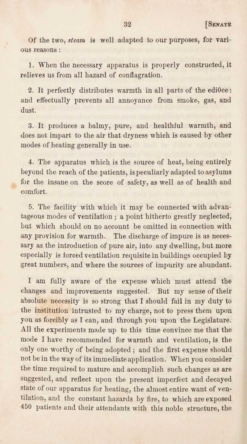 Of the two, steam is well adapted to our purposes, for vari¬ ous reasons : 1. When the necessary apparatus is properly constructed, it relieves us from all hazard of conflagration. 2. It perfectly distributes warmth in all parts of the ediOce: and effectually prevents all annoyance from smoke, gas, and dust. 3. It produces a balmy, pure, and healthful warmth, and does not impart to the air that dryness which is caused by other modes of heating generally in use. 4. The apparatus which is the source of heat, being entirely beyond the reach of the patients, is peculiarly adapted to asylums for the insane on the score of safety, as well as of health and comfort. 5. The facility with which it may be connected with advan¬ tageous modes of ventilation ; a point hitherto greatly neglected, but which should on no account be omitted in connection with any provision for warmth. The discharge of impure is as neces¬ sary as the introduction of pure air, into any dwelling, but more especially is forced ventilation requisite in buildings occupied by great numbers, and where the sources of impurity are abundant. I am fully aware of the expense which must attend the changes and improvements suggested. But my sense of their absolute necessity is so strong that I should fail in my duty to the institution intrusted to my charge, not to press them upon you as forcibly as I can, and through you upon the Legislature. All the experiments made up to this time convince me that the mode I have recommended for warmth and ventilation, is the only one worthy of being adopted; and the first expense should not be in the way of its immediate application. When you consider the time required to mature and accomplish such changes as are suggested, and reflect upon the present imperfect and decayed state of our apparatus for heating, the almost entire want of ven¬ tilation, and the constant hazards by fire, to which are exposed 450 patients and their attendants with this noble structure, the