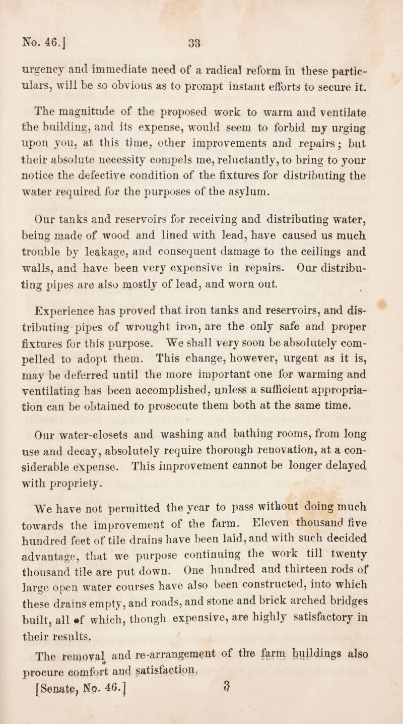 urgency and immediate need of a radical reform in these partic¬ ulars, will he so obvious as to prompt instant efforts to secure it. The magnitude of the proposed work to warm and ventilate the building, and its expense, would seem, to forbid my urging upon you, at this time, other improvements and repairs; but their absolute necessity compels me, reluctantly, to bring to your notice the defective condition of the fixtures for distributing the water required for the purposes of the asylum. Our tanks and reservoirs for receiving and distributing water, being made of wood and lined with lead, have caused us much trouble by leakage, and consequent damage to the ceilings and walls, and have been very expensive in repairs. Our distribu¬ ting pipes are also mostly of lead, and worn out. Experience has proved that iron tanks and reservoirs, and. dis¬ tributing pipes of wrought iron, are the only safe and proper fixtures for this purpose. We shall very soon be absolutely com¬ pelled to adopt them. This change, however, urgent as it is, may be deferred until the more important one for warming and ventilating has been accomplished, unless a sufficient appropria¬ tion can be obtained to prosecute them both at the same time. Our water-closets and washing and bathing rooms, from long use and decay, absolutely require thorough renovation, at a con¬ siderable expense. This improvement cannot be longer delayed with propriety. We have not permitted the year to pass without doing much towards the improvement of the farm. Eleven thousand five hundred feet of tile drains have been laid, and with such decided advantage, that we purpose continuing the work till twenty thousand tile are put down. One hundred and thirteen rods of large open water courses have also been constructed, into which these drains empty, and roads, and stone and brick arched bridges built, all #f which, though expensive, are highly satisfactory in their results. The removal and re-arrangement of the farm buildings also procure comfort and satisfaction, [Senate? No. 46. j 3