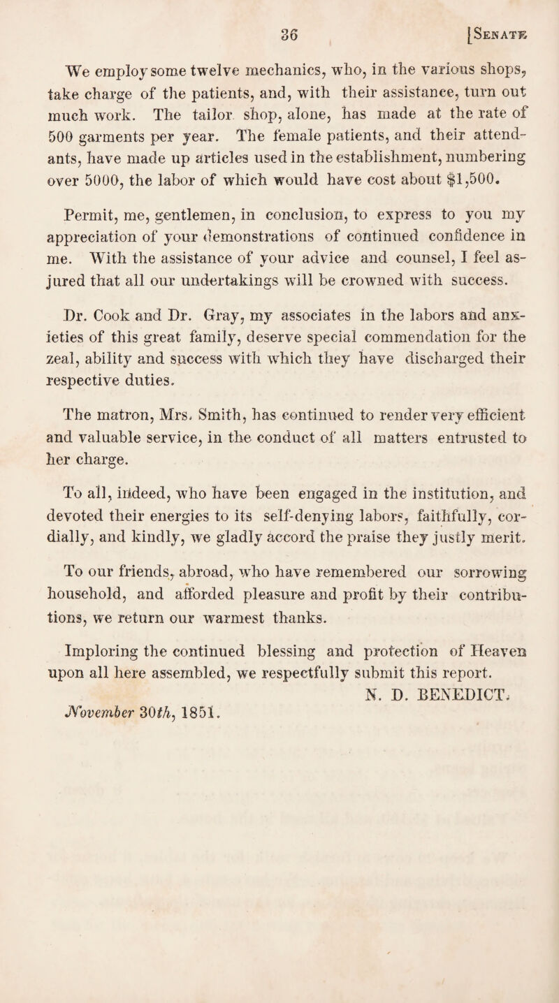 We employ some twelve mechanics, who, in the various shops., take charge of the patients, and, with their assistance, turn out much work. The tailor shop, alone, has made at the rate of 500 garments per year. The female patients, and their attend¬ ants, have made up articles used in the establishment, numbering over 5000, the labor of which would have cost about $1,500. Permit, me, gentlemen, in conclusion, to express to you my appreciation of your demonstrations of continued confidence in me. With the assistance of vour advice and counsel, I feel as- jured that all our undertakings will be crowned with success. Dr. Cook and Dr. Gray, my associates in the labors and anx¬ ieties of this great family, deserve special commendation for the zeal, ability and success with which they have discharged their respective duties. The matron, Mrs, Smith, has continued to render very efficient and valuable service, in the conduct of all matters entrusted to her charge. To all, indeed, who have been engaged in the institution, and devoted their energies to its self-denying labors, faithfully, cor¬ dially, and kindly, we gladly accord the praise they justly merit. To our friends, abroad, who have remembered our sorrowing household, and afforded pleasure and profit by their contribu¬ tions, we return our warmest thanks. Imploring the continued blessing and protection of Heaven upon all here assembled, we respectfully submit this report. N. D. BENEDICT, November 30th, 1851.