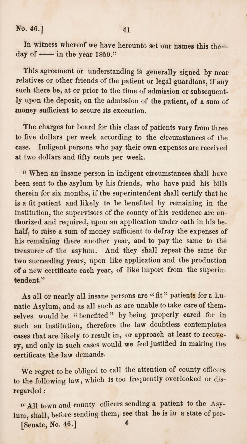 a In witness whereof we have hereunto set our names this the— day of-in the year 1850.” This agreement or understanding is generally signed by near relatives or other friends of the patient or legal guardians, if any such there be, at or prior to the time of admission or subsequent¬ ly upon the deposit, on the admission of the patient, of a sum of money sufficient to secure its execution. The charges for board for this class of patients vary from three to five dollars per week according to the circumstances of the case. Indigent persons who pay their own expenses are received at two dollars and fifty cents per week. a When an insane person in indigent circumstances shall have been sent to the asylum by his friends, who have paid his bills therein for six months, if the superintendent shall certify that he is a fit patient and likely to be benefited by remaining in the institution, the supervisors of the county of his residence are au¬ thorized and required, upon an application under oath in his be¬ half, to raise a sum of money sufficient to defray the expenses of his remaining there another year, and to pay the same to the treasurer of the asylum. And they shall repeat the same for two succeeding years, upon like application and the production of a new certificate each year, of like import from the superin¬ tendent” As all or nearly all insane persons are “ fit ” patients for a Lu¬ natic Asylum, and as all such as are unable to take care of them¬ selves would be u benefited ” by being properly cared for in such an institution, therefore the law doubtless contemplates cases that are likely to result in, or approach at least to recove- % ry, and only in such cases would we feel justified in making the certificate the law demands. We regret to be obliged to call the attention of county officers to the following law, which is too frequently overlooked or dis¬ regarded: u town and county officers sending a patient to the Asy¬ lum, shall, before sending them, see that he is in a state of per- [Senate, No. 46.] 4