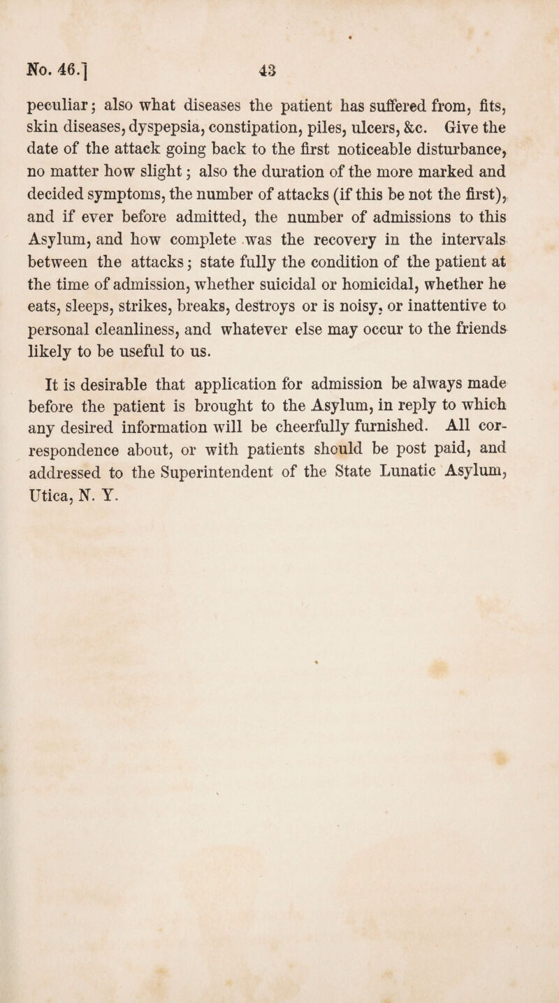 peculiar; also what diseases the patient has suffered from, fits, skin diseases, dyspepsia, constipation, piles, ulcers, &c. Give the date of the attack going back to the first noticeable disturbance, no matter how slight j also the duration of the more marked and decided symptoms, the number of attacks (if this be not the first), and if ever before admitted, the number of admissions to this Asylum, and how complete was the recovery in the intervals between the attacks; state fully the condition of the patient at the time of admission, whether suicidal or homicidal, whether he eats, sleeps, strikes, breaks, destroys or is noisy, or inattentive to personal cleanliness, and whatever else may occur to the friends likely to be useful to us. It is desirable that application for admission be always made before the patient is brought to the Asylum, in reply to which any desired information will be cheerfully furnished. All cor¬ respondence about, or with patients should be post paid, and addressed to the Superintendent of the State Lunatic Asylum, Utica, N. Y.